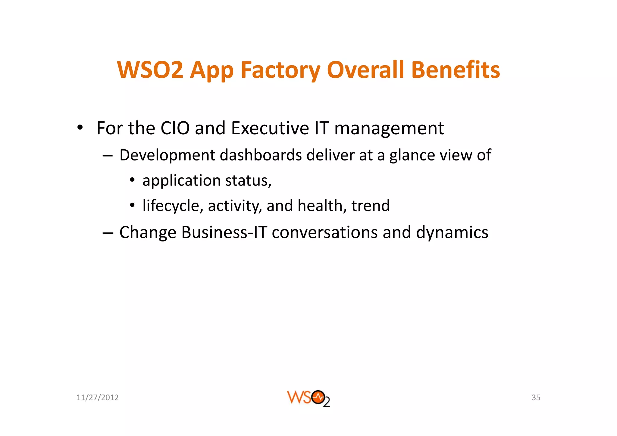 WSO2 App Factory Overall Benefits
         WSO2 App Factory Overall Benefits

• For the CIO and Executive IT management
      – Development dashboards deliver at a glance view of 
         • application status, 
         • lifecycle, activity, and health, trend
      – Change Business‐IT conversations and dynamics




11/27/2012                                                    35
 