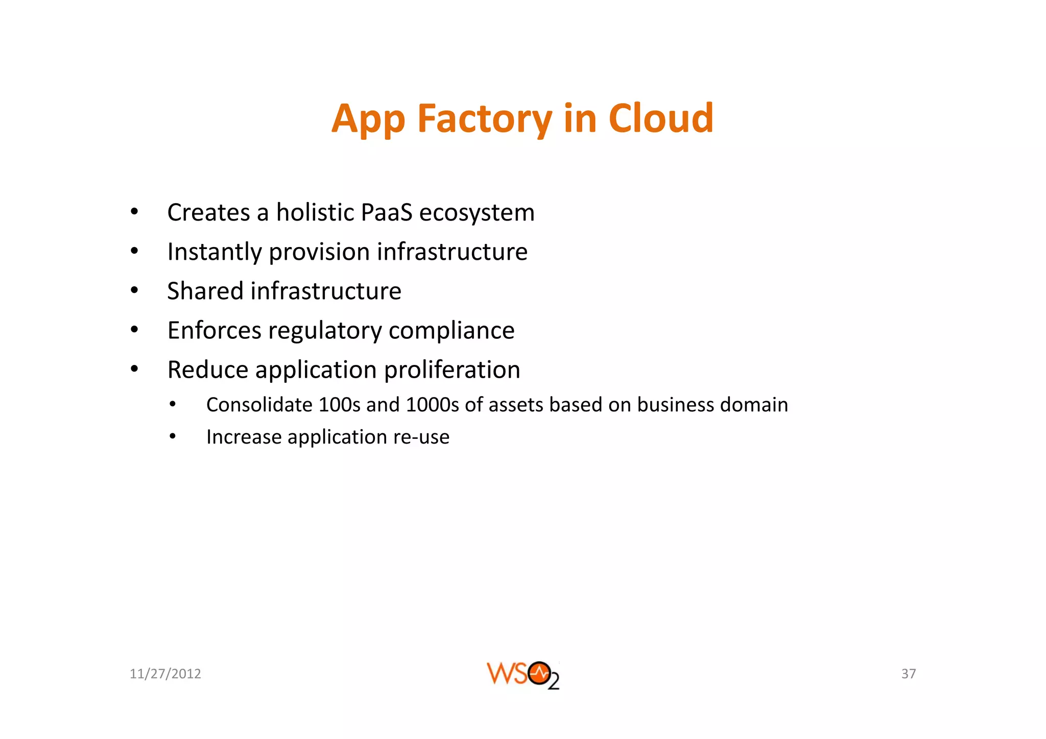 App Factory in Cloud
                          App Factory in Cloud
•    Creates a holistic PaaS ecosystem
•    Instantly provision infrastructure
•    Shared infrastructure
     Sh d i f t t
•    Enforces regulatory compliance
•    Reduce application proliferation
     Reduce application proliferation
     •       Consolidate 100s and 1000s of assets based on business domain
     •       Increase application re‐use




11/27/2012                                                                   37
 