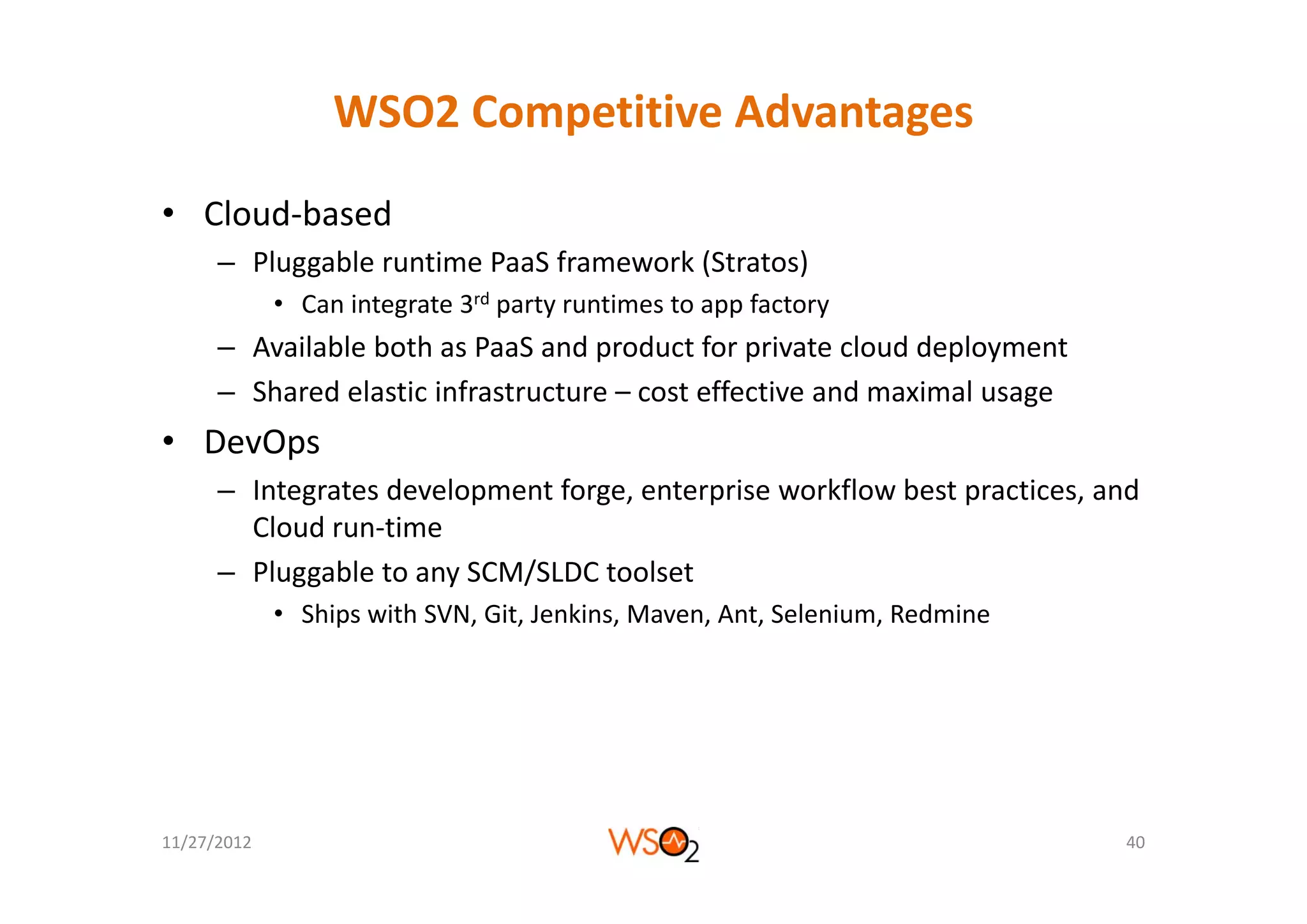 WSO2 Competitive Advantages
• Cloud‐based
      – Pl
        Pluggable runtime PaaS f
              bl      i   P S framework (Stratos)
                                      k (S      )
             • Can integrate 3rd party runtimes to app factory
      – Available both as PaaS and product for private cloud deployment
                                    p            p              p y
      – Shared elastic infrastructure – cost effective and maximal usage
• DevOps
      – Integrates development forge, enterprise workflow best practices, and 
        Cloud run‐time
      – Pl
        Pluggable to any SCM/SLDC toolset
               bl t      SCM/SLDC t l t
             • Ships with SVN, Git, Jenkins, Maven, Ant, Selenium, Redmine




11/27/2012                                                                   40
 