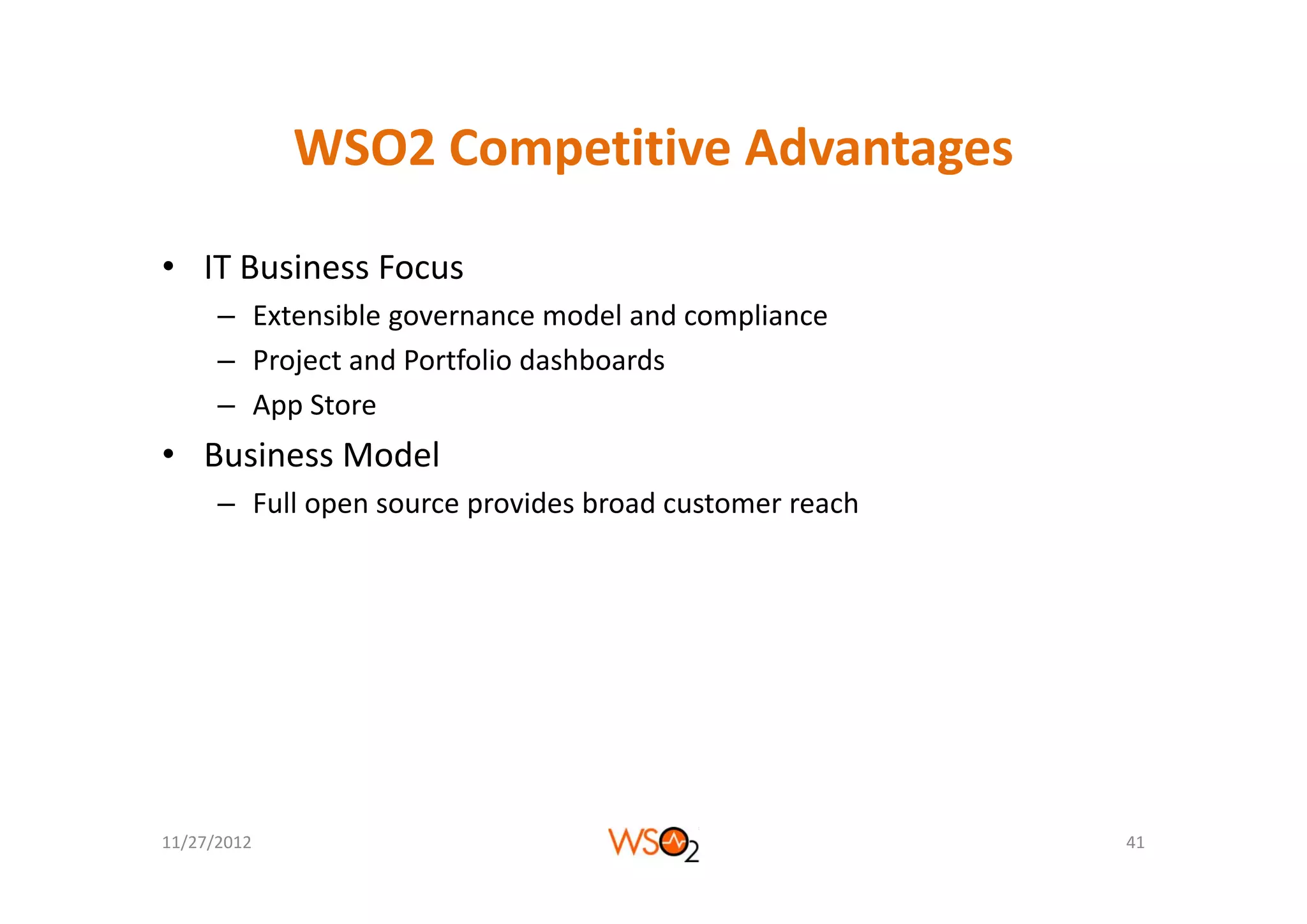 WSO2 Competitive Advantages
             WSO2 Competitive Advantages

• IT Business Focus
      – Extensible governance model and compliance
      – Project and Portfolio dashboards
        Project and Portfolio dashboards
      – App Store
• Business Model
  Business Model
      – Full open source provides broad customer reach




11/27/2012                                               41
 