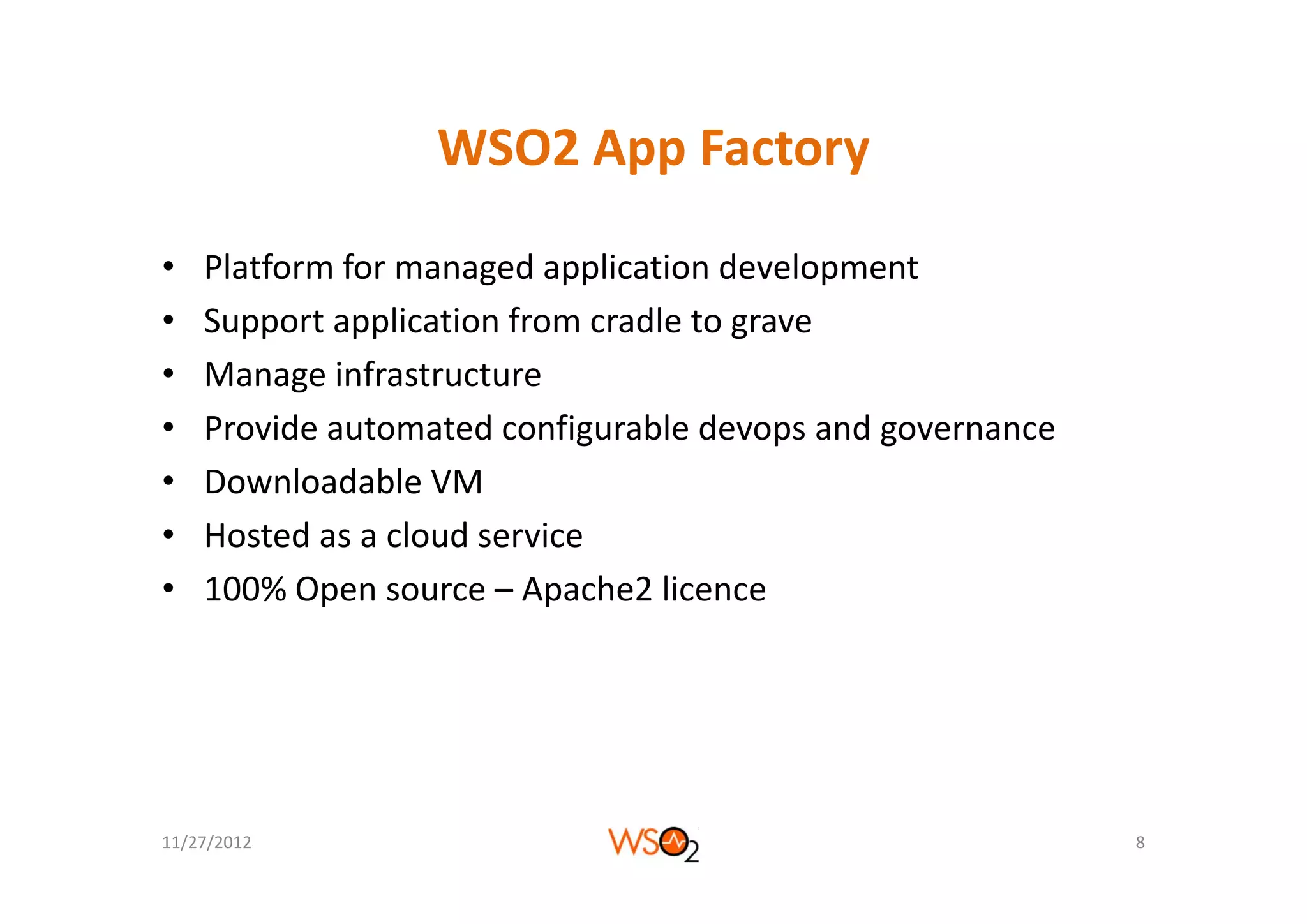 WSO2 App Factory
                  WSO2 App Factory

•   Platform for managed application development
•   Support application from cradle to grave
•   Manage infrastructure
•   Provide automated configurable devops and governance
•   Downloadable VM
•   Hosted as a cloud service
•   100% Open source – Apache2 licence




11/27/2012                                                 8
 
