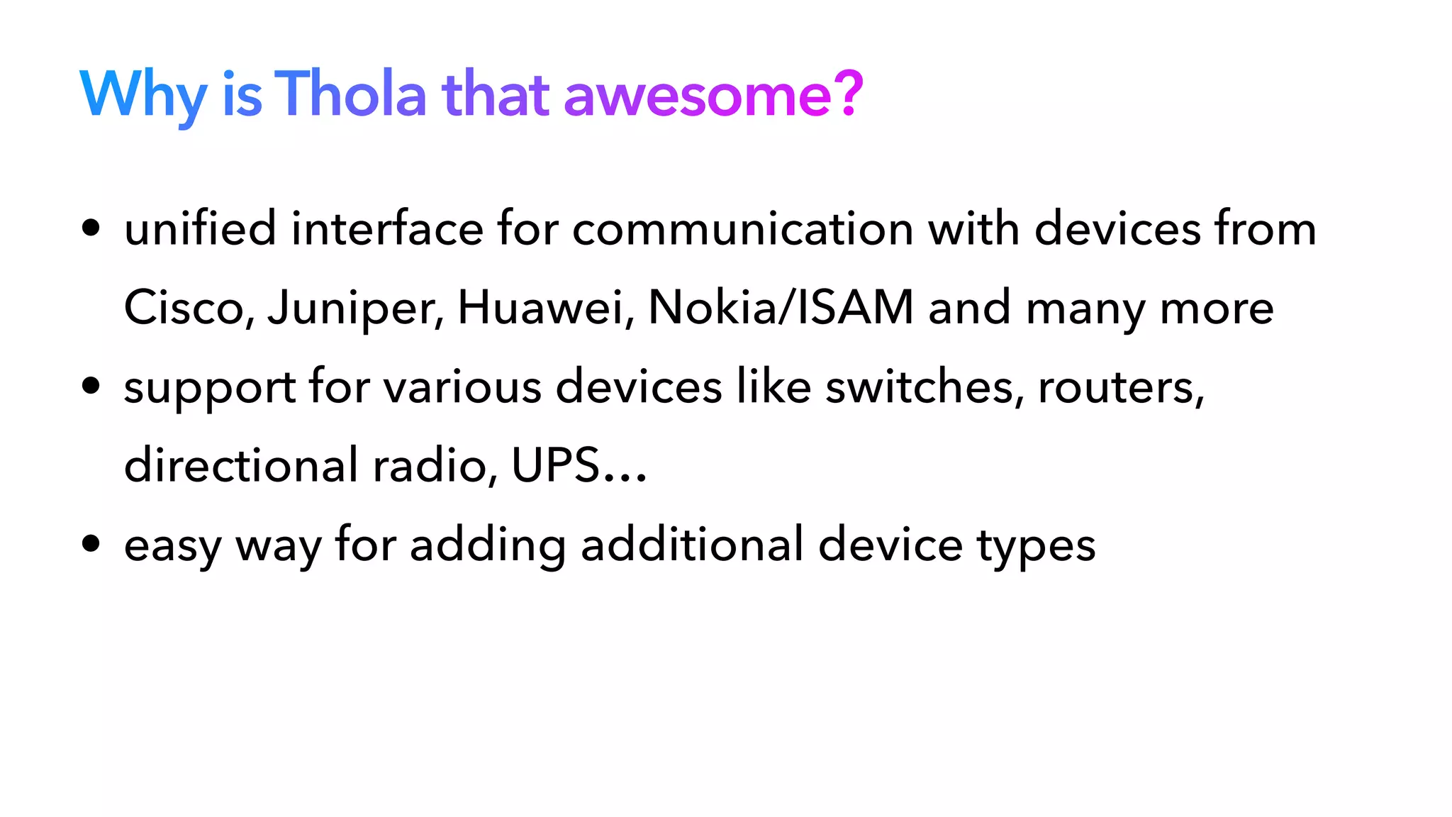 Why is Thola that awesome?
• uni
fi
ed interface for communication with devices from
Cisco, Juniper, Huawei, Nokia/ISAM and many more


• support for various devices like switches, routers,
directional radio, UPS…


• easy way for adding additional device types
 