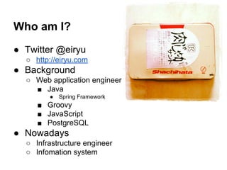 Who am I? 
● Twitter @eiryu 
○ http://eiryu.com 
● Background 
○ Web application engineer 
■ Java 
● Spring Framework 
■ Groovy 
■ JavaScript 
■ PostgreSQL 
● Nowadays 
○ Infrastructure engineer 
○ Infomation system 
 
