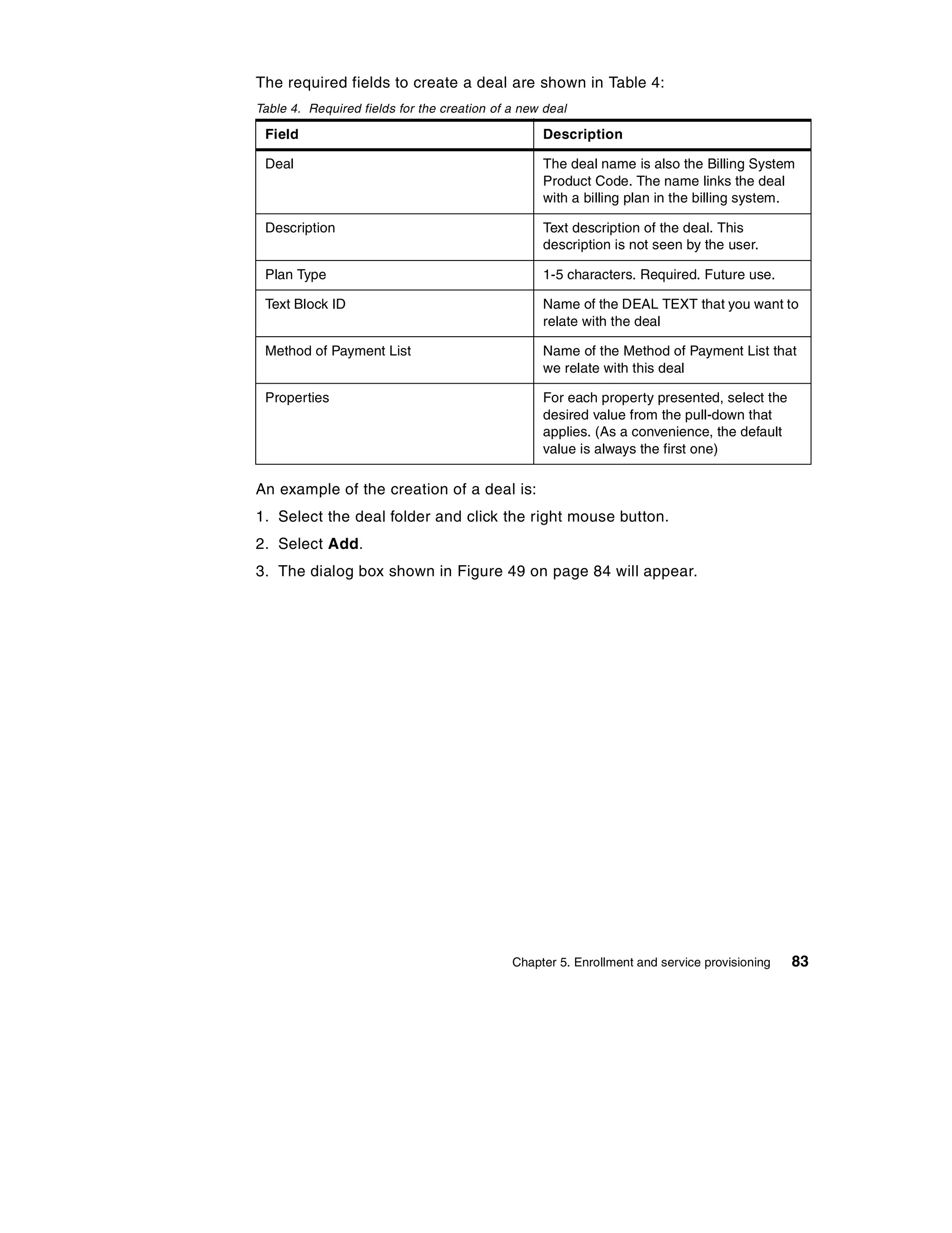 The required fields to create a deal are shown in Table 4:
Table 4. Required fields for the creation of a new deal

 Field                                            Description

 Deal                                             The deal name is also the Billing System
                                                  Product Code. The name links the deal
                                                  with a billing plan in the billing system.

 Description                                      Text description of the deal. This
                                                  description is not seen by the user.

 Plan Type                                        1-5 characters. Required. Future use.

 Text Block ID                                    Name of the DEAL TEXT that you want to
                                                  relate with the deal

 Method of Payment List                           Name of the Method of Payment List that
                                                  we relate with this deal

 Properties                                       For each property presented, select the
                                                  desired value from the pull-down that
                                                  applies. (As a convenience, the default
                                                  value is always the first one)

An example of the creation of a deal is:
1. Select the deal folder and click the right mouse button.
2. Select Add.
3. The dialog box shown in Figure 49 on page 84 will appear.




                                             Chapter 5. Enrollment and service provisioning   83
 