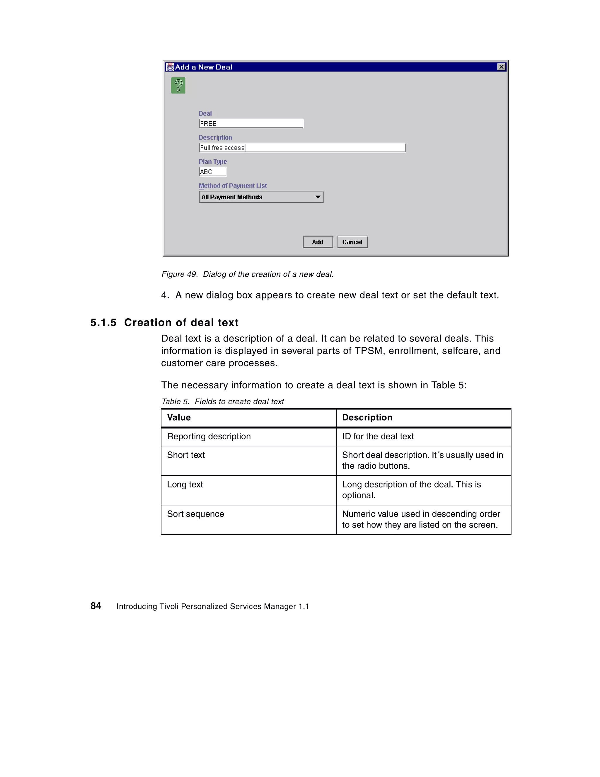 Figure 49. Dialog of the creation of a new deal.

                 4. A new dialog box appears to create new deal text or set the default text.

5.1.5 Creation of deal text
                 Deal text is a description of a deal. It can be related to several deals. This
                 information is displayed in several parts of TPSM, enrollment, selfcare, and
                 customer care processes.

                 The necessary information to create a deal text is shown in Table 5:
                 Table 5. Fields to create deal text

                  Value                                             Description

                  Reporting description                             ID for the deal text

                  Short text                                        Short deal description. It´s usually used in
                                                                    the radio buttons.

                  Long text                                         Long description of the deal. This is
                                                                    optional.

                  Sort sequence                                     Numeric value used in descending order
                                                                    to set how they are listed on the screen.




84   Introducing Tivoli Personalized Services Manager 1.1
 
