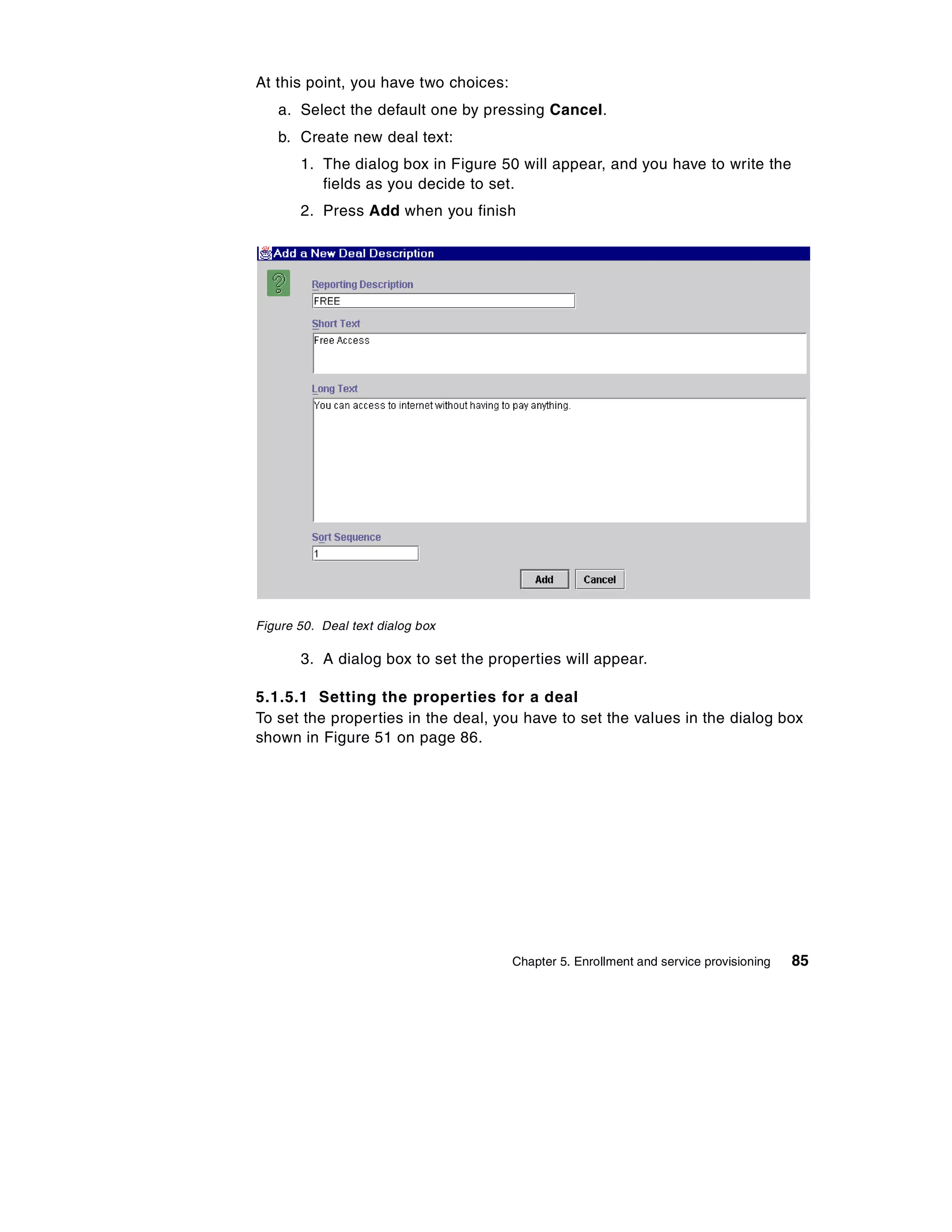 At this point, you have two choices:
   a. Select the default one by pressing Cancel.
   b. Create new deal text:
       1. The dialog box in Figure 50 will appear, and you have to write the
          fields as you decide to set.
       2. Press Add when you finish




Figure 50. Deal text dialog box

       3. A dialog box to set the properties will appear.

5.1.5.1 Setting the properties for a deal
To set the properties in the deal, you have to set the values in the dialog box
shown in Figure 51 on page 86.




                                       Chapter 5. Enrollment and service provisioning   85
 