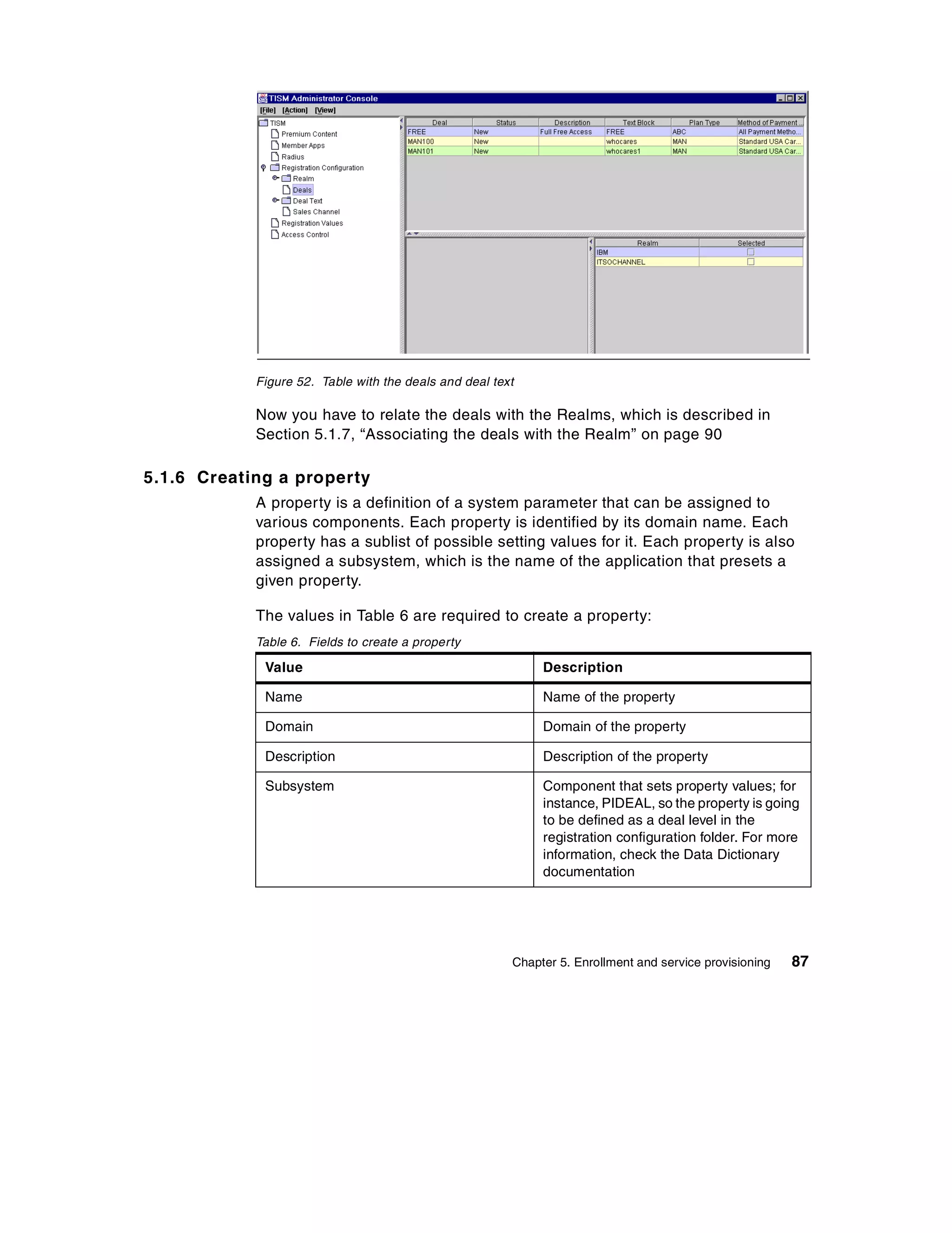 Figure 52. Table with the deals and deal text

            Now you have to relate the deals with the Realms, which is described in
            Section 5.1.7, “Associating the deals with the Realm” on page 90

5.1.6 Creating a property
            A property is a definition of a system parameter that can be assigned to
            various components. Each property is identified by its domain name. Each
            property has a sublist of possible setting values for it. Each property is also
            assigned a subsystem, which is the name of the application that presets a
            given property.

            The values in Table 6 are required to create a property:
            Table 6. Fields to create a property

             Value                                           Description

             Name                                            Name of the property

             Domain                                          Domain of the property

             Description                                     Description of the property

             Subsystem                                       Component that sets property values; for
                                                             instance, PIDEAL, so the property is going
                                                             to be defined as a deal level in the
                                                             registration configuration folder. For more
                                                             information, check the Data Dictionary
                                                             documentation




                                                        Chapter 5. Enrollment and service provisioning   87
 