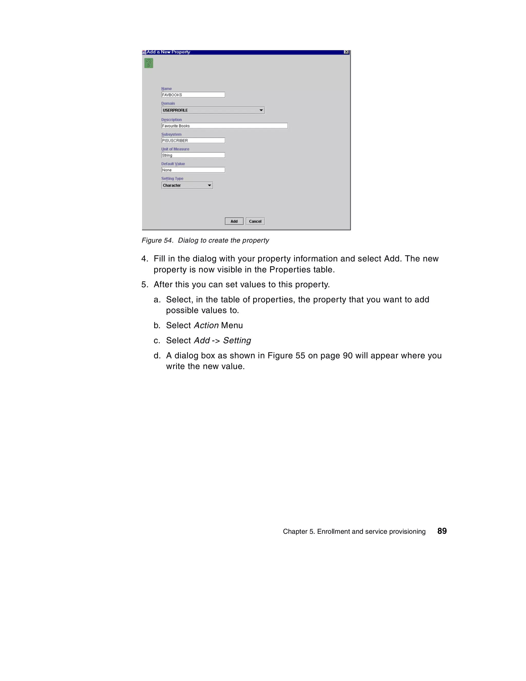 Figure 54. Dialog to create the property

4. Fill in the dialog with your property information and select Add. The new
   property is now visible in the Properties table.
5. After this you can set values to this property.
   a. Select, in the table of properties, the property that you want to add
      possible values to.
   b. Select Action Menu
   c. Select Add -> Setting
   d. A dialog box as shown in Figure 55 on page 90 will appear where you
      write the new value.




                                           Chapter 5. Enrollment and service provisioning   89
 
