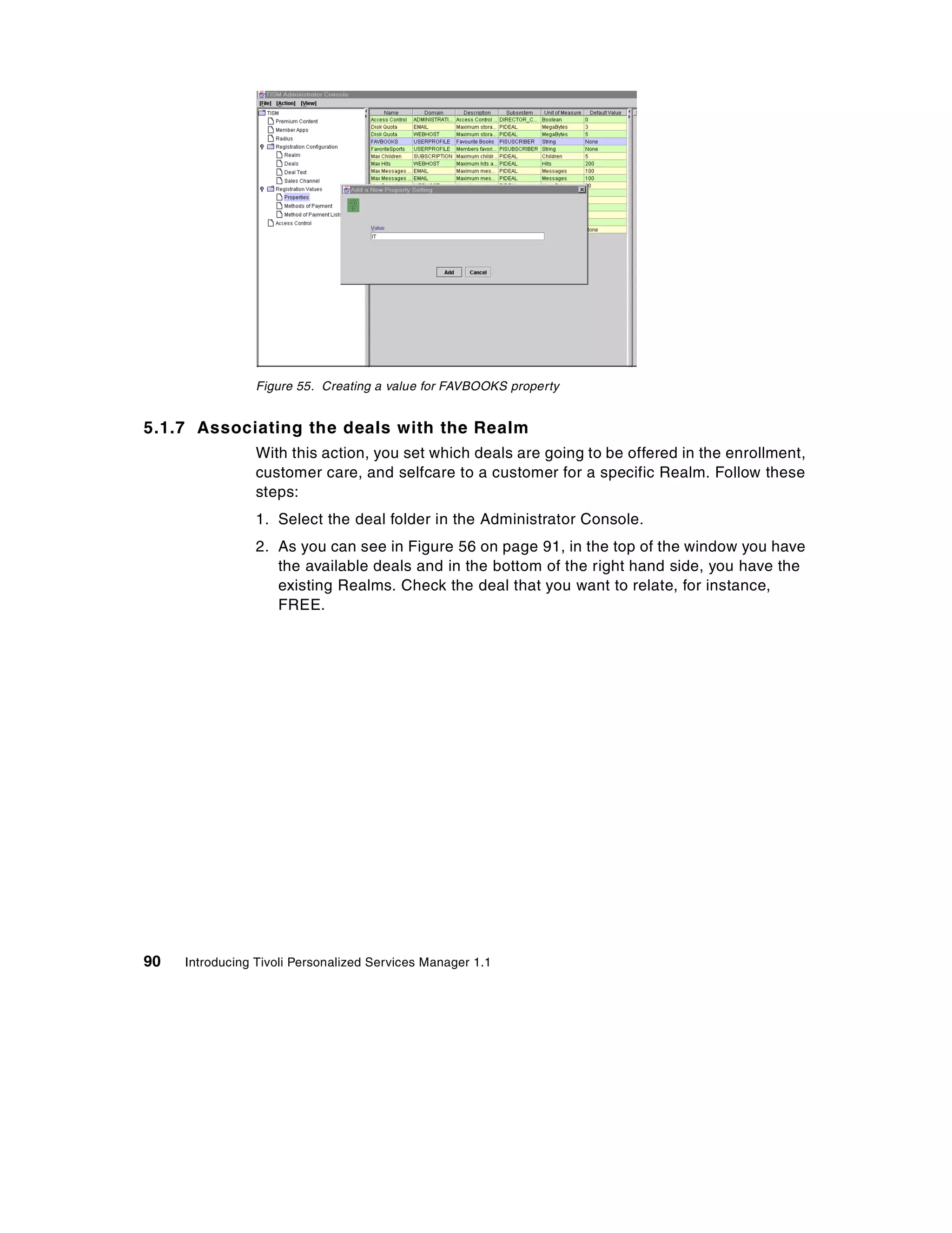 Figure 55. Creating a value for FAVBOOKS property


5.1.7 Associating the deals with the Realm
                 With this action, you set which deals are going to be offered in the enrollment,
                 customer care, and selfcare to a customer for a specific Realm. Follow these
                 steps:
                 1. Select the deal folder in the Administrator Console.
                 2. As you can see in Figure 56 on page 91, in the top of the window you have
                    the available deals and in the bottom of the right hand side, you have the
                    existing Realms. Check the deal that you want to relate, for instance,
                    FREE.




90   Introducing Tivoli Personalized Services Manager 1.1
 