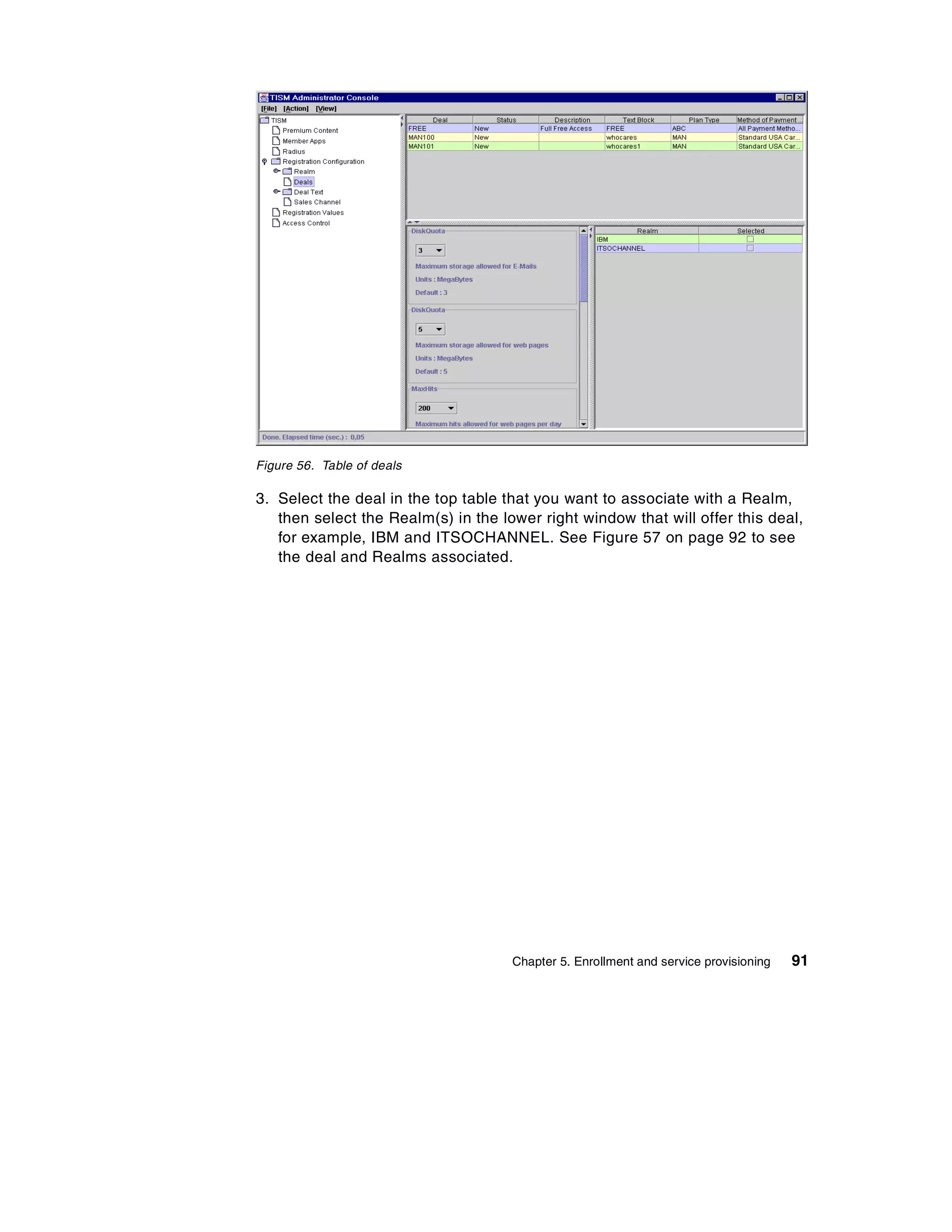 Figure 56. Table of deals

3. Select the deal in the top table that you want to associate with a Realm,
   then select the Realm(s) in the lower right window that will offer this deal,
   for example, IBM and ITSOCHANNEL. See Figure 57 on page 92 to see
   the deal and Realms associated.




                                     Chapter 5. Enrollment and service provisioning   91
 