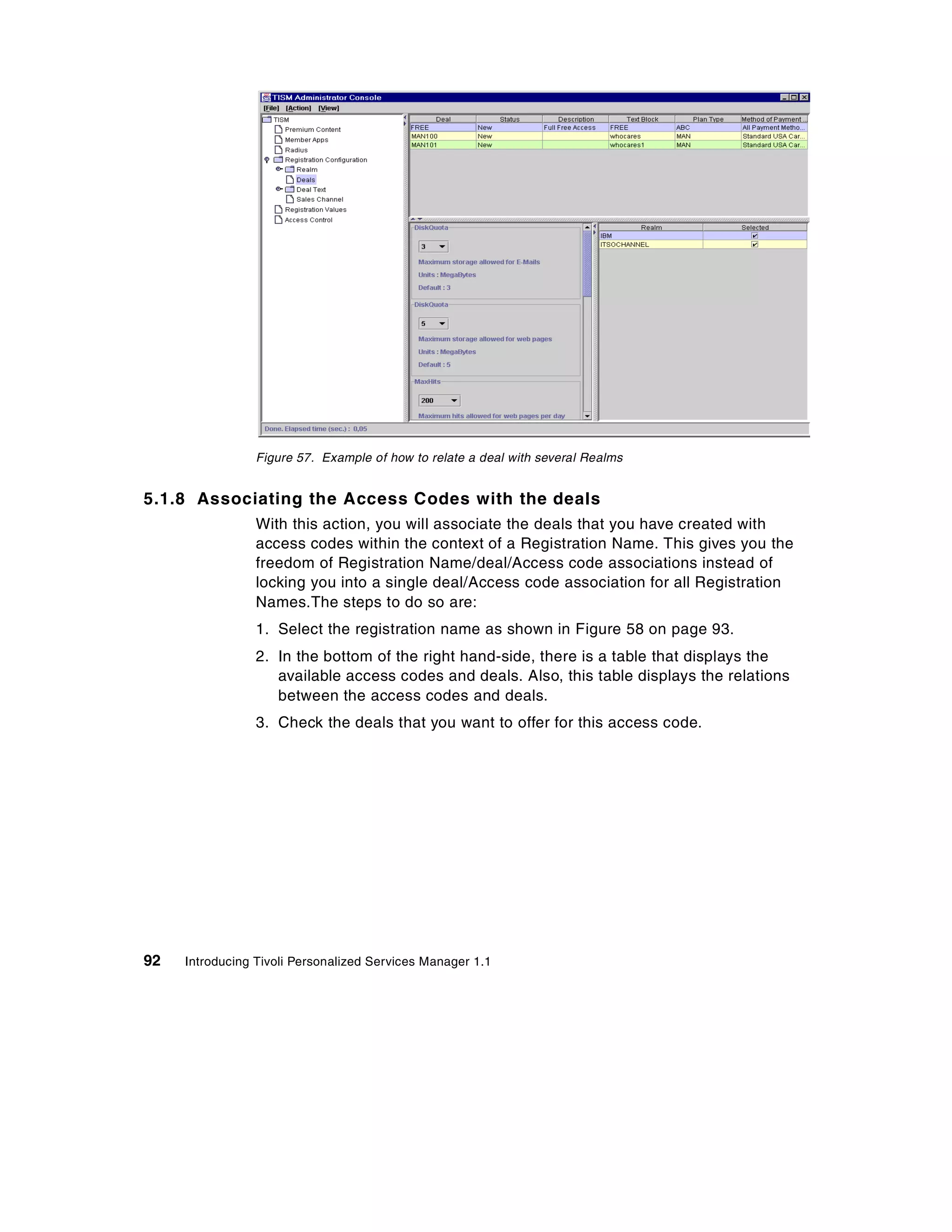 Figure 57. Example of how to relate a deal with several Realms


5.1.8 Associating the Access Codes with the deals
                 With this action, you will associate the deals that you have created with
                 access codes within the context of a Registration Name. This gives you the
                 freedom of Registration Name/deal/Access code associations instead of
                 locking you into a single deal/Access code association for all Registration
                 Names.The steps to do so are:
                 1. Select the registration name as shown in Figure 58 on page 93.
                 2. In the bottom of the right hand-side, there is a table that displays the
                    available access codes and deals. Also, this table displays the relations
                    between the access codes and deals.
                 3. Check the deals that you want to offer for this access code.




92   Introducing Tivoli Personalized Services Manager 1.1
 