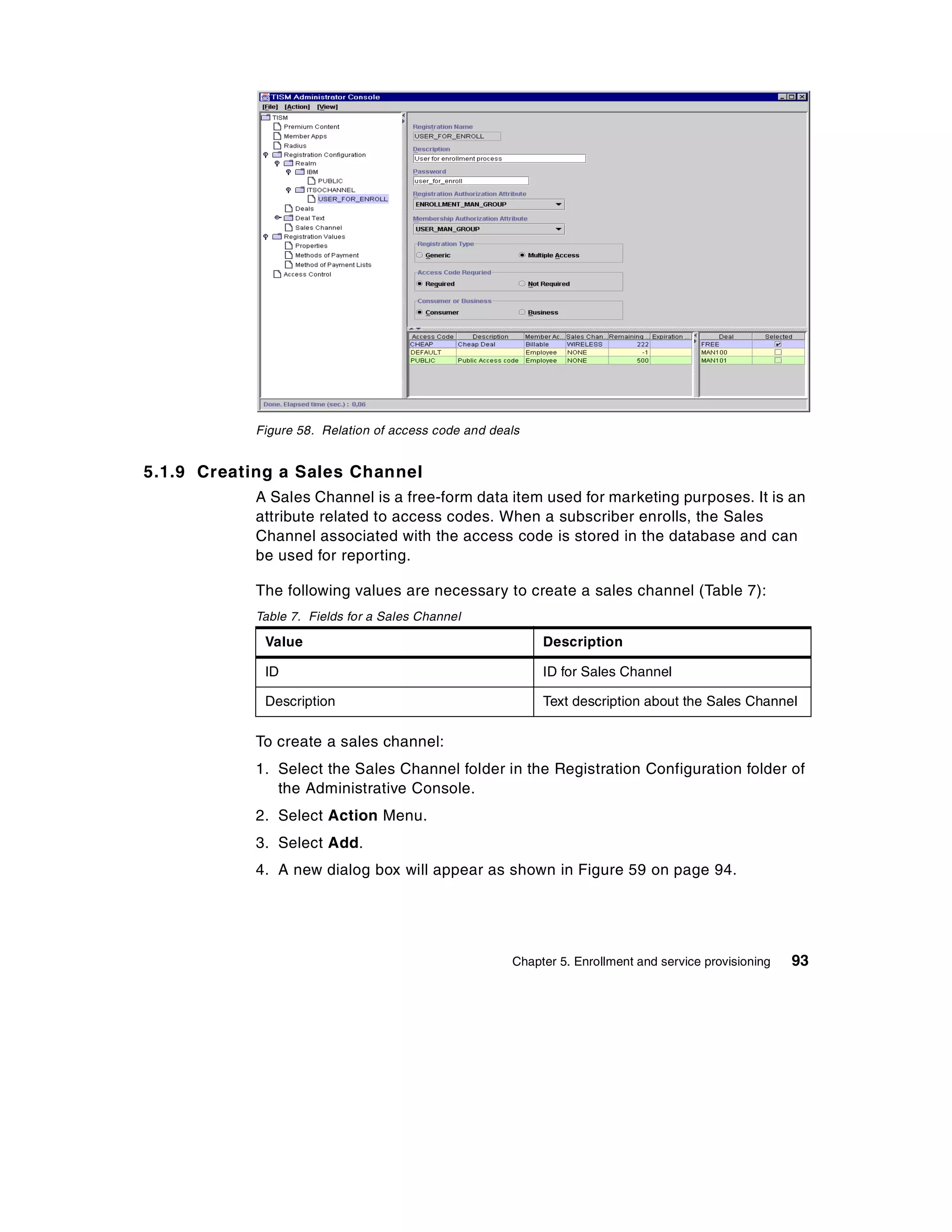 Figure 58. Relation of access code and deals


5.1.9 Creating a Sales Channel
            A Sales Channel is a free-form data item used for marketing purposes. It is an
            attribute related to access codes. When a subscriber enrolls, the Sales
            Channel associated with the access code is stored in the database and can
            be used for reporting.

            The following values are necessary to create a sales channel (Table 7):
            Table 7. Fields for a Sales Channel

             Value                                         Description

             ID                                            ID for Sales Channel

             Description                                   Text description about the Sales Channel

            To create a sales channel:
            1. Select the Sales Channel folder in the Registration Configuration folder of
               the Administrative Console.
            2. Select Action Menu.
            3. Select Add.
            4. A new dialog box will appear as shown in Figure 59 on page 94.




                                                      Chapter 5. Enrollment and service provisioning   93
 