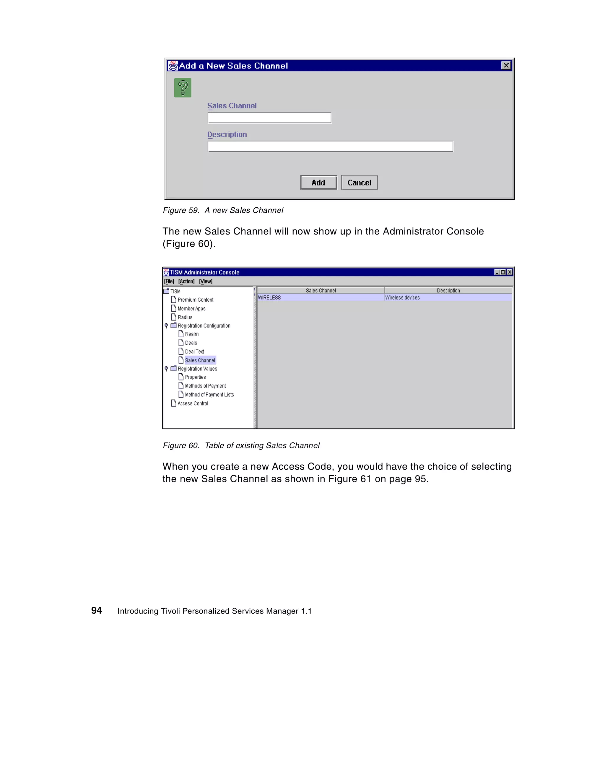 Figure 59. A new Sales Channel

                 The new Sales Channel will now show up in the Administrator Console
                 (Figure 60).




                 Figure 60. Table of existing Sales Channel

                 When you create a new Access Code, you would have the choice of selecting
                 the new Sales Channel as shown in Figure 61 on page 95.




94   Introducing Tivoli Personalized Services Manager 1.1
 