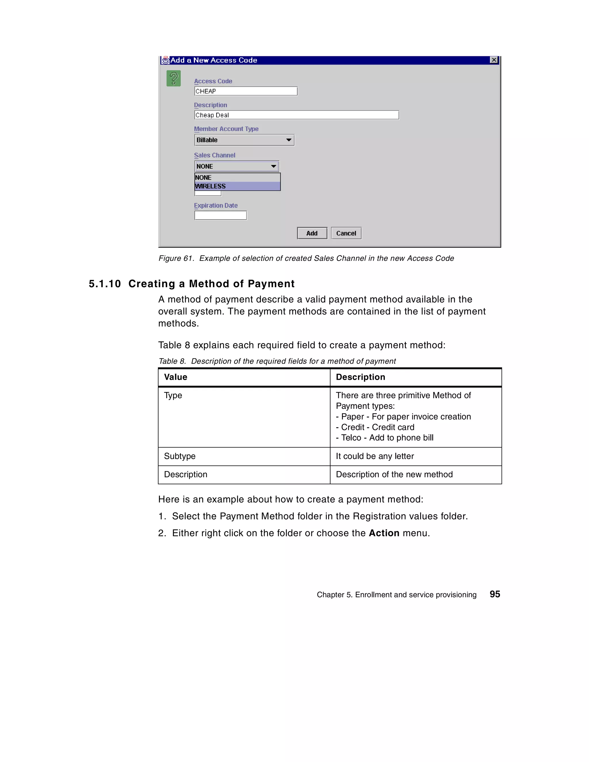 Figure 61. Example of selection of created Sales Channel in the new Access Code


5.1.10 Creating a Method of Payment
           A method of payment describe a valid payment method available in the
           overall system. The payment methods are contained in the list of payment
           methods.

           Table 8 explains each required field to create a payment method:
           Table 8. Description of the required fields for a method of payment

            Value                                            Description

            Type                                             There are three primitive Method of
                                                             Payment types:
                                                             - Paper - For paper invoice creation
                                                             - Credit - Credit card
                                                             - Telco - Add to phone bill

            Subtype                                          It could be any letter

            Description                                      Description of the new method

           Here is an example about how to create a payment method:
           1. Select the Payment Method folder in the Registration values folder.
           2. Either right click on the folder or choose the Action menu.




                                                       Chapter 5. Enrollment and service provisioning   95
 