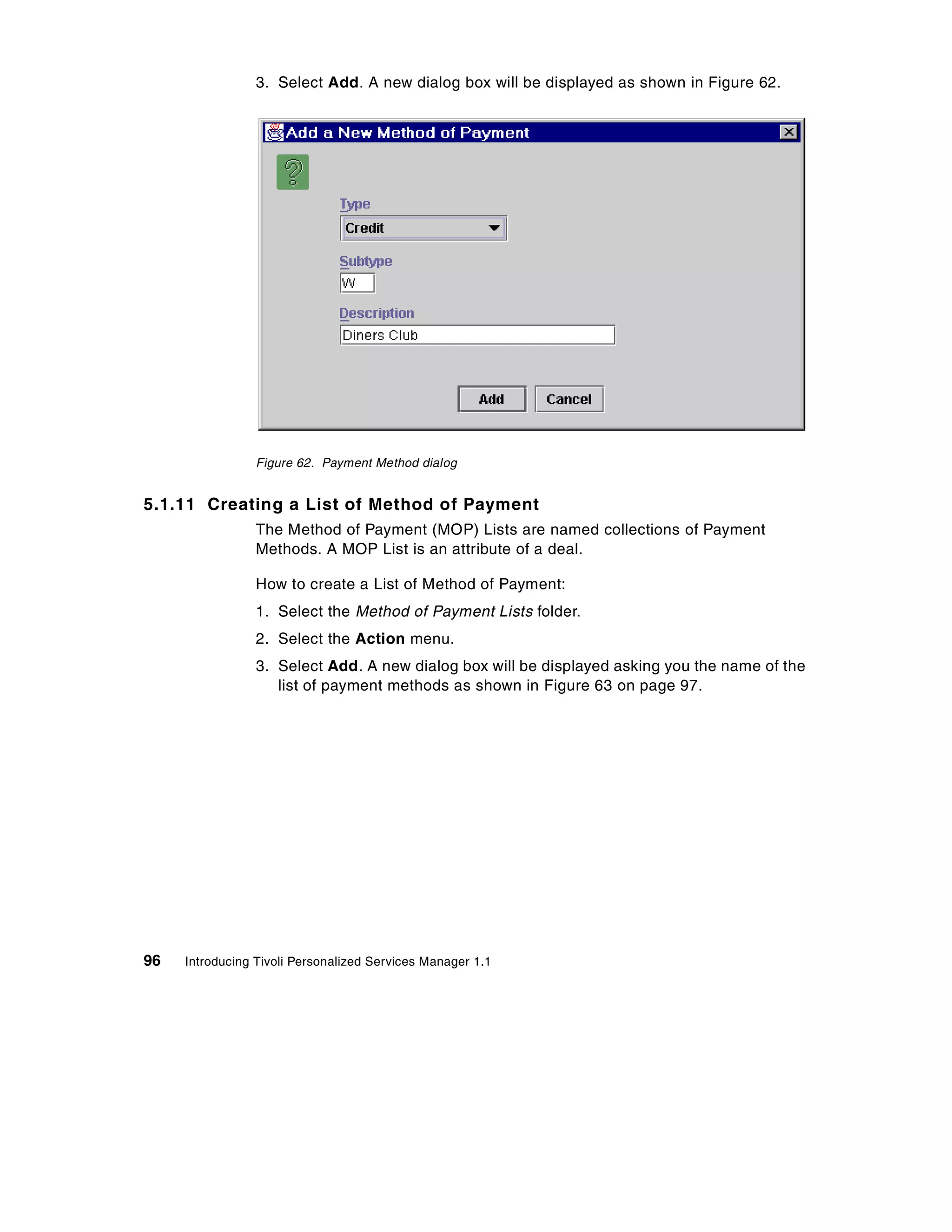 3. Select Add. A new dialog box will be displayed as shown in Figure 62.




                 Figure 62. Payment Method dialog


5.1.11 Creating a List of Method of Payment
                 The Method of Payment (MOP) Lists are named collections of Payment
                 Methods. A MOP List is an attribute of a deal.

                 How to create a List of Method of Payment:
                 1. Select the Method of Payment Lists folder.
                 2. Select the Action menu.
                 3. Select Add. A new dialog box will be displayed asking you the name of the
                    list of payment methods as shown in Figure 63 on page 97.




96   Introducing Tivoli Personalized Services Manager 1.1
 