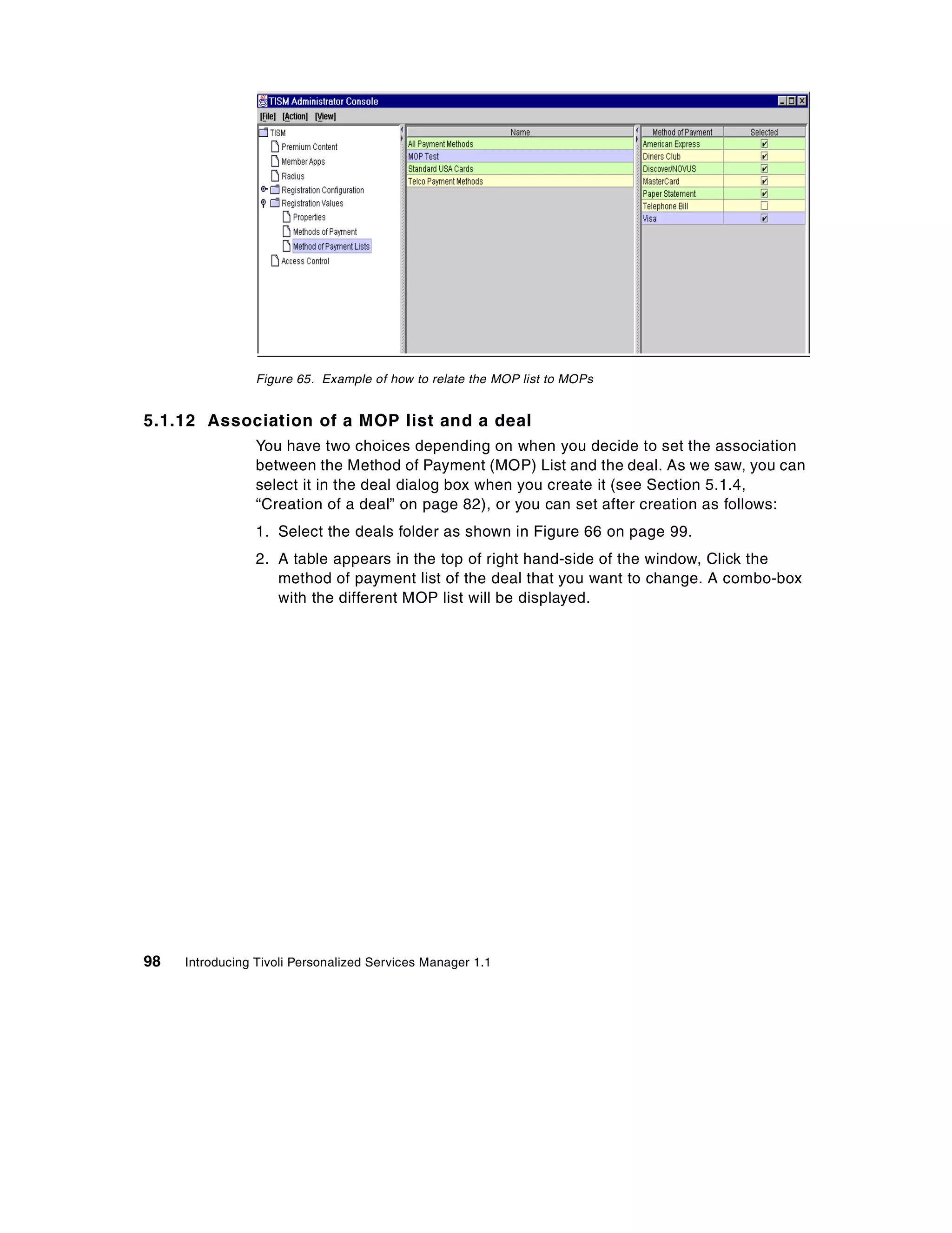 Figure 65. Example of how to relate the MOP list to MOPs


5.1.12 Association of a MOP list and a deal
                 You have two choices depending on when you decide to set the association
                 between the Method of Payment (MOP) List and the deal. As we saw, you can
                 select it in the deal dialog box when you create it (see Section 5.1.4,
                 “Creation of a deal” on page 82), or you can set after creation as follows:
                 1. Select the deals folder as shown in Figure 66 on page 99.
                 2. A table appears in the top of right hand-side of the window, Click the
                    method of payment list of the deal that you want to change. A combo-box
                    with the different MOP list will be displayed.




98   Introducing Tivoli Personalized Services Manager 1.1
 