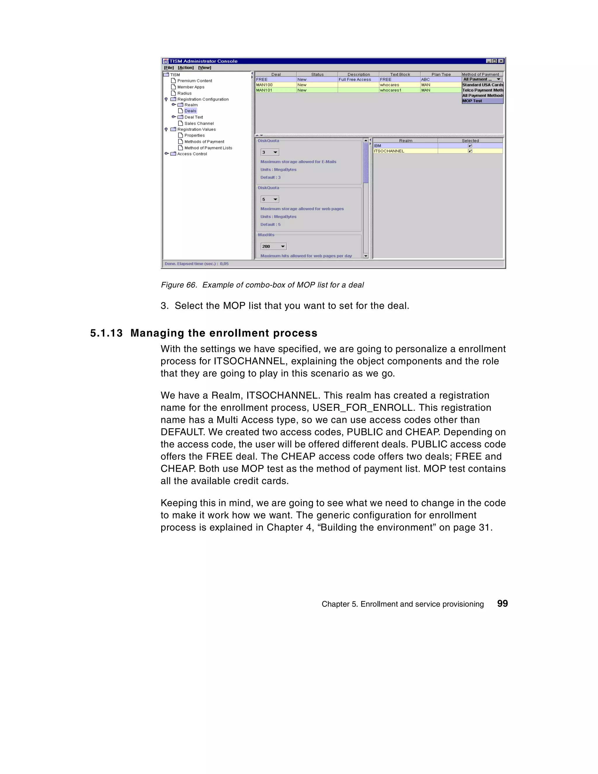 Figure 66. Example of combo-box of MOP list for a deal

           3. Select the MOP list that you want to set for the deal.

5.1.13 Managing the enrollment process
           With the settings we have specified, we are going to personalize a enrollment
           process for ITSOCHANNEL, explaining the object components and the role
           that they are going to play in this scenario as we go.

           We have a Realm, ITSOCHANNEL. This realm has created a registration
           name for the enrollment process, USER_FOR_ENROLL. This registration
           name has a Multi Access type, so we can use access codes other than
           DEFAULT. We created two access codes, PUBLIC and CHEAP. Depending on
           the access code, the user will be offered different deals. PUBLIC access code
           offers the FREE deal. The CHEAP access code offers two deals; FREE and
           CHEAP. Both use MOP test as the method of payment list. MOP test contains
           all the available credit cards.

           Keeping this in mind, we are going to see what we need to change in the code
           to make it work how we want. The generic configuration for enrollment
           process is explained in Chapter 4, “Building the environment” on page 31.




                                                     Chapter 5. Enrollment and service provisioning   99
 