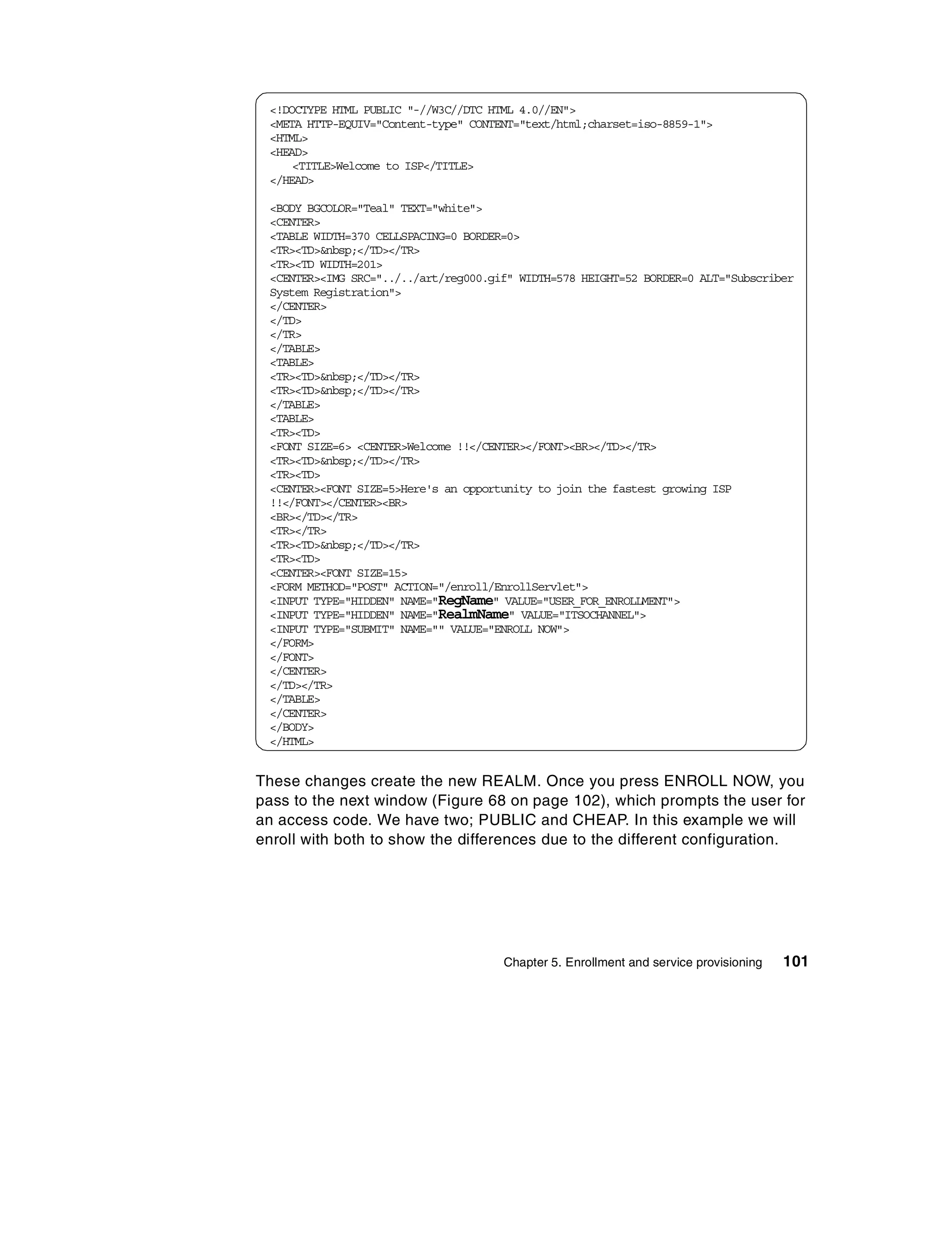 <!DOCTYPE HTML PUBLIC "-//W3C//DTC HTML 4.0//EN">
 <META HTTP-EQUIV="Content-type" CONTENT="text/html;charset=iso-8859-1">
 <HTML>
 <HEAD>
     <TITLE>Welcome to ISP</TITLE>
 </HEAD>

 <BODY BGCOLOR="Teal" TEXT="white">
 <CENTER>
 <TABLE WIDTH=370 CELLSPACING=0 BORDER=0>
 <TR><TD>&nbsp;</TD></TR>
 <TR><TD WIDTH=201>
 <CENTER><IMG SRC="../../art/reg000.gif" WIDTH=578 HEIGHT=52 BORDER=0 ALT="Subscriber
 System Registration">
 </CENTER>
 </TD>
 </TR>
 </TABLE>
 <TABLE>
 <TR><TD>&nbsp;</TD></TR>
 <TR><TD>&nbsp;</TD></TR>
 </TABLE>
 <TABLE>
 <TR><TD>
 <FONT SIZE=6> <CENTER>Welcome !!</CENTER></FONT><BR></TD></TR>
 <TR><TD>&nbsp;</TD></TR>
 <TR><TD>
 <CENTER><FONT SIZE=5>Here's an opportunity to join the fastest growing ISP
 !!</FONT></CENTER><BR>
 <BR></TD></TR>
 <TR></TR>
 <TR><TD>&nbsp;</TD></TR>
 <TR><TD>
 <CENTER><FONT SIZE=15>
 <FORM METHOD="POST" ACTION="/enroll/EnrollServlet">
 <INPUT TYPE="HIDDEN" NAME="RegName" VALUE="USER_FOR_ENROLLMENT">
 <INPUT TYPE="HIDDEN" NAME="RealmName" VALUE="ITSOCHANNEL">
 <INPUT TYPE="SUBMIT" NAME="" VALUE="ENROLL NOW">
 </FORM>
 </FONT>
 </CENTER>
 </TD></TR>
 </TABLE>
 </CENTER>
 </BODY>
 </HTML>


These changes create the new REALM. Once you press ENROLL NOW, you
pass to the next window (Figure 68 on page 102), which prompts the user for
an access code. We have two; PUBLIC and CHEAP. In this example we will
enroll with both to show the differences due to the different configuration.




                                      Chapter 5. Enrollment and service provisioning   101
 