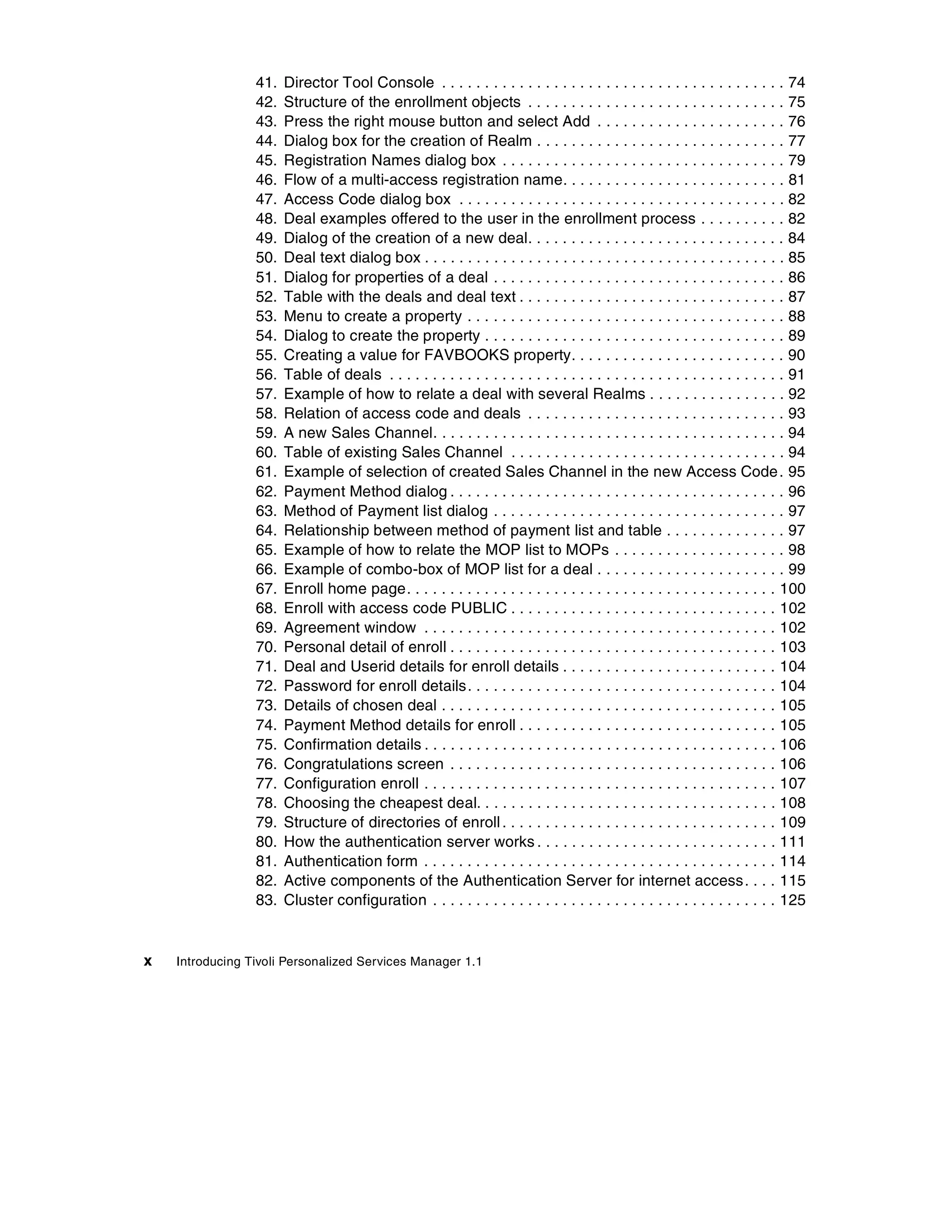 41.   Director Tool Console . . . . . . . . . . . . . . . . . . . . . . . . . . . . . . . . . . . . . . . . 74
                 42.   Structure of the enrollment objects . . . . . . . . . . . . . . . . . . . . . . . . . . . . . . 75
                 43.   Press the right mouse button and select Add . . . . . . . . . . . . . . . . . . . . . . 76
                 44.   Dialog box for the creation of Realm . . . . . . . . . . . . . . . . . . . . . . . . . . . . . 77
                 45.   Registration Names dialog box . . . . . . . . . . . . . . . . . . . . . . . . . . . . . . . . . 79
                 46.   Flow of a multi-access registration name. . . . . . . . . . . . . . . . . . . . . . . . . . 81
                 47.   Access Code dialog box . . . . . . . . . . . . . . . . . . . . . . . . . . . . . . . . . . . . . . 82
                 48.   Deal examples offered to the user in the enrollment process . . . . . . . . . . 82
                 49.   Dialog of the creation of a new deal. . . . . . . . . . . . . . . . . . . . . . . . . . . . . . 84
                 50.   Deal text dialog box . . . . . . . . . . . . . . . . . . . . . . . . . . . . . . . . . . . . . . . . . . 85
                 51.   Dialog for properties of a deal . . . . . . . . . . . . . . . . . . . . . . . . . . . . . . . . . . 86
                 52.   Table with the deals and deal text . . . . . . . . . . . . . . . . . . . . . . . . . . . . . . . 87
                 53.   Menu to create a property . . . . . . . . . . . . . . . . . . . . . . . . . . . . . . . . . . . . . 88
                 54.   Dialog to create the property . . . . . . . . . . . . . . . . . . . . . . . . . . . . . . . . . . . 89
                 55.   Creating a value for FAVBOOKS property. . . . . . . . . . . . . . . . . . . . . . . . . 90
                 56.   Table of deals . . . . . . . . . . . . . . . . . . . . . . . . . . . . . . . . . . . . . . . . . . . . . . 91
                 57.   Example of how to relate a deal with several Realms . . . . . . . . . . . . . . . . 92
                 58.   Relation of access code and deals . . . . . . . . . . . . . . . . . . . . . . . . . . . . . . 93
                 59.   A new Sales Channel. . . . . . . . . . . . . . . . . . . . . . . . . . . . . . . . . . . . . . . . . 94
                 60.   Table of existing Sales Channel . . . . . . . . . . . . . . . . . . . . . . . . . . . . . . . . 94
                 61.   Example of selection of created Sales Channel in the new Access Code . 95
                 62.   Payment Method dialog . . . . . . . . . . . . . . . . . . . . . . . . . . . . . . . . . . . . . . . 96
                 63.   Method of Payment list dialog . . . . . . . . . . . . . . . . . . . . . . . . . . . . . . . . . . 97
                 64.   Relationship between method of payment list and table . . . . . . . . . . . . . . 97
                 65.   Example of how to relate the MOP list to MOPs . . . . . . . . . . . . . . . . . . . . 98
                 66.   Example of combo-box of MOP list for a deal . . . . . . . . . . . . . . . . . . . . . . 99
                 67.   Enroll home page. . . . . . . . . . . . . . . . . . . . . . . . . . . . . . . . . . . . . . . . . . . 100
                 68.   Enroll with access code PUBLIC . . . . . . . . . . . . . . . . . . . . . . . . . . . . . . . 102
                 69.   Agreement window . . . . . . . . . . . . . . . . . . . . . . . . . . . . . . . . . . . . . . . . . 102
                 70.   Personal detail of enroll . . . . . . . . . . . . . . . . . . . . . . . . . . . . . . . . . . . . . . 103
                 71.   Deal and Userid details for enroll details . . . . . . . . . . . . . . . . . . . . . . . . . 104
                 72.   Password for enroll details. . . . . . . . . . . . . . . . . . . . . . . . . . . . . . . . . . . . 104
                 73.   Details of chosen deal . . . . . . . . . . . . . . . . . . . . . . . . . . . . . . . . . . . . . . . 105
                 74.   Payment Method details for enroll . . . . . . . . . . . . . . . . . . . . . . . . . . . . . . 105
                 75.   Confirmation details . . . . . . . . . . . . . . . . . . . . . . . . . . . . . . . . . . . . . . . . . 106
                 76.   Congratulations screen . . . . . . . . . . . . . . . . . . . . . . . . . . . . . . . . . . . . . . 106
                 77.   Configuration enroll . . . . . . . . . . . . . . . . . . . . . . . . . . . . . . . . . . . . . . . . . 107
                 78.   Choosing the cheapest deal. . . . . . . . . . . . . . . . . . . . . . . . . . . . . . . . . . . 108
                 79.   Structure of directories of enroll . . . . . . . . . . . . . . . . . . . . . . . . . . . . . . . . 109
                 80.   How the authentication server works . . . . . . . . . . . . . . . . . . . . . . . . . . . . 111
                 81.   Authentication form . . . . . . . . . . . . . . . . . . . . . . . . . . . . . . . . . . . . . . . . . 114
                 82.   Active components of the Authentication Server for internet access. . . . 115
                 83.   Cluster configuration . . . . . . . . . . . . . . . . . . . . . . . . . . . . . . . . . . . . . . . . 125


x   Introducing Tivoli Personalized Services Manager 1.1
 