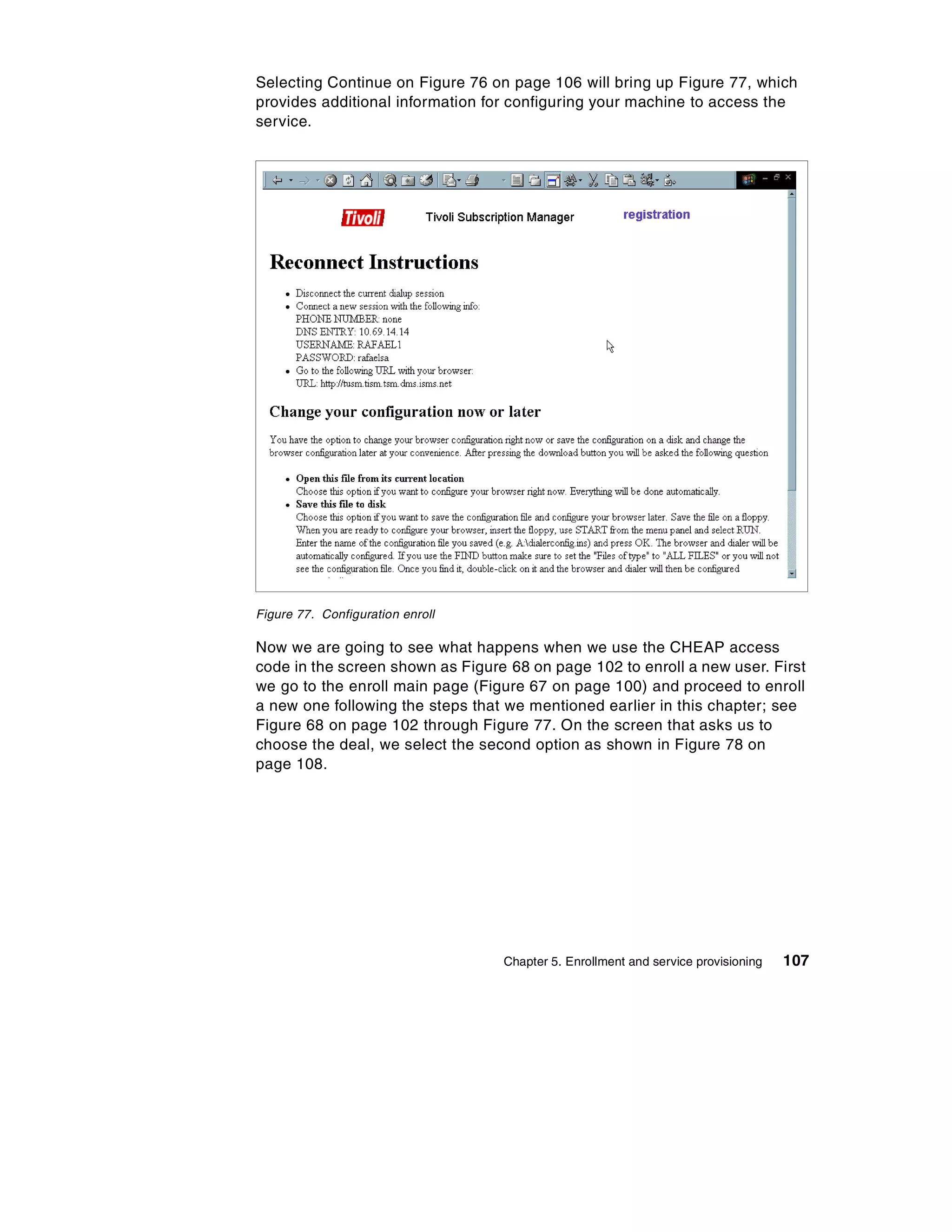 Selecting Continue on Figure 76 on page 106 will bring up Figure 77, which
provides additional information for configuring your machine to access the
service.




Figure 77. Configuration enroll

Now we are going to see what happens when we use the CHEAP access
code in the screen shown as Figure 68 on page 102 to enroll a new user. First
we go to the enroll main page (Figure 67 on page 100) and proceed to enroll
a new one following the steps that we mentioned earlier in this chapter; see
Figure 68 on page 102 through Figure 77. On the screen that asks us to
choose the deal, we select the second option as shown in Figure 78 on
page 108.




                                  Chapter 5. Enrollment and service provisioning   107
 