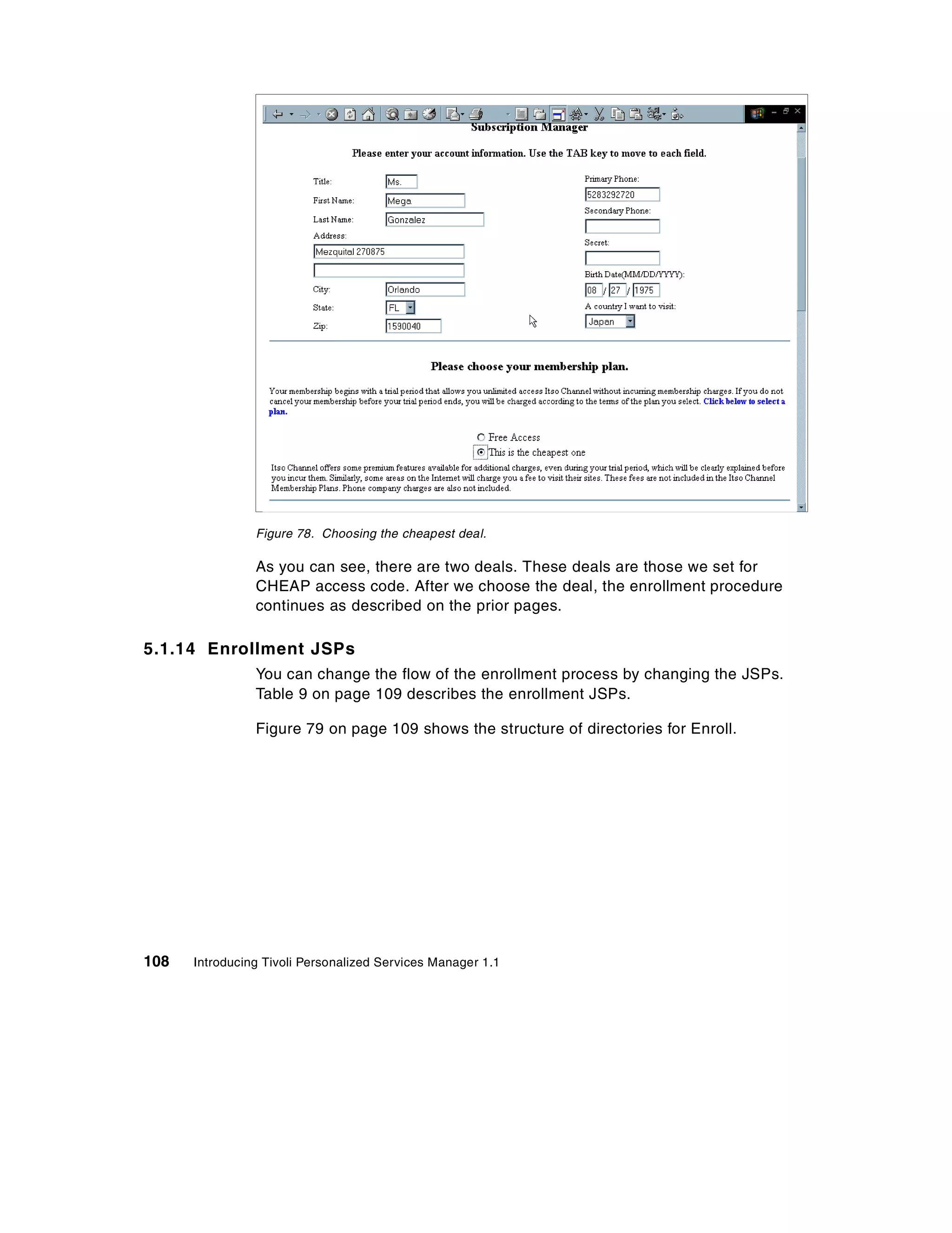 Figure 78. Choosing the cheapest deal.

                As you can see, there are two deals. These deals are those we set for
                CHEAP access code. After we choose the deal, the enrollment procedure
                continues as described on the prior pages.

5.1.14 Enrollment JSPs
                You can change the flow of the enrollment process by changing the JSPs.
                Table 9 on page 109 describes the enrollment JSPs.

                Figure 79 on page 109 shows the structure of directories for Enroll.




108   Introducing Tivoli Personalized Services Manager 1.1
 
