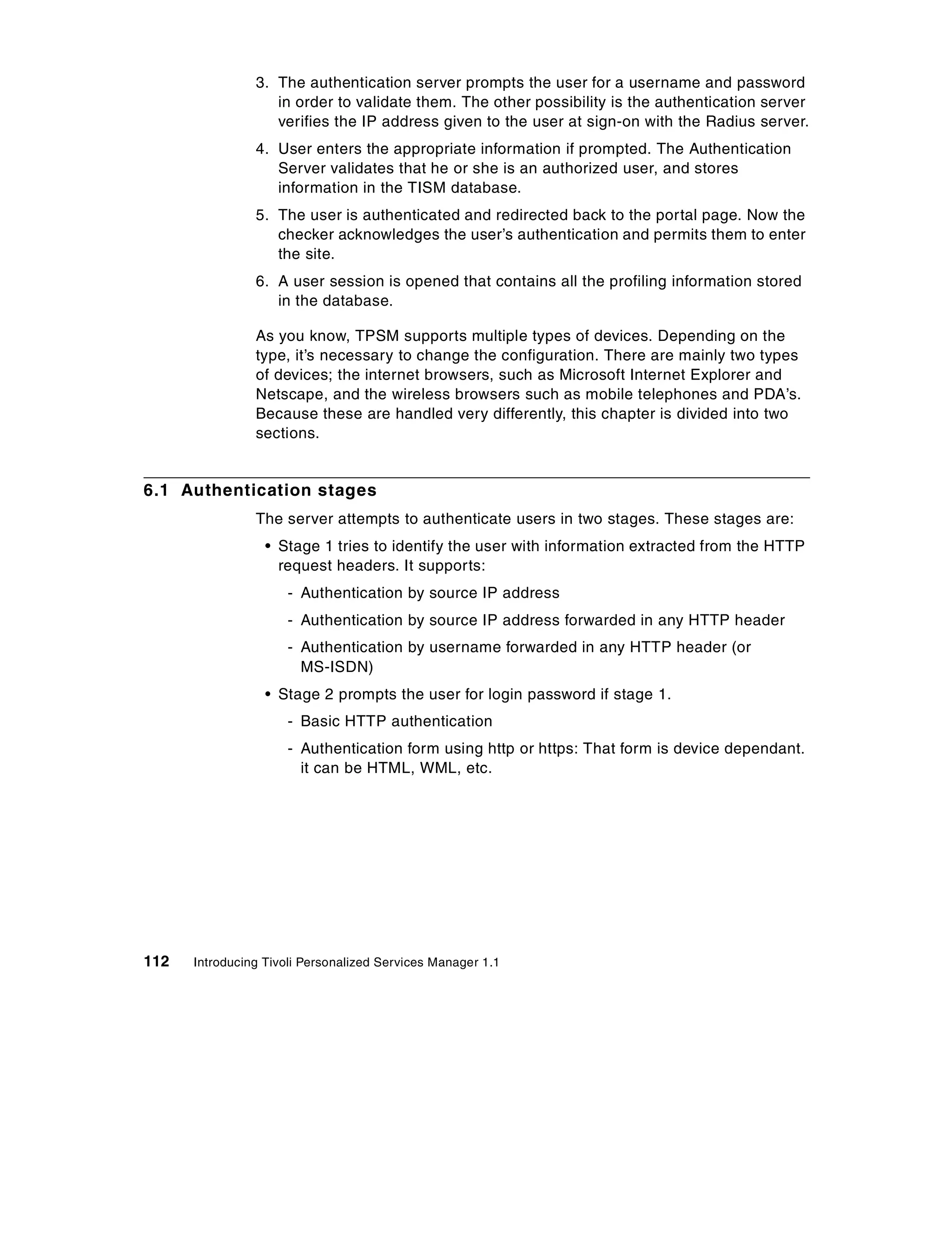 3. The authentication server prompts the user for a username and password
                   in order to validate them. The other possibility is the authentication server
                   verifies the IP address given to the user at sign-on with the Radius server.
                4. User enters the appropriate information if prompted. The Authentication
                   Server validates that he or she is an authorized user, and stores
                   information in the TISM database.
                5. The user is authenticated and redirected back to the portal page. Now the
                   checker acknowledges the user’s authentication and permits them to enter
                   the site.
                6. A user session is opened that contains all the profiling information stored
                   in the database.

                As you know, TPSM supports multiple types of devices. Depending on the
                type, it’s necessary to change the configuration. There are mainly two types
                of devices; the internet browsers, such as Microsoft Internet Explorer and
                Netscape, and the wireless browsers such as mobile telephones and PDA’s.
                Because these are handled very differently, this chapter is divided into two
                sections.


6.1 Authentication stages
                The server attempts to authenticate users in two stages. These stages are:
                  • Stage 1 tries to identify the user with information extracted from the HTTP
                    request headers. It supports:
                     - Authentication by source IP address
                     - Authentication by source IP address forwarded in any HTTP header
                     - Authentication by username forwarded in any HTTP header (or
                       MS-ISDN)
                  • Stage 2 prompts the user for login password if stage 1.
                     - Basic HTTP authentication
                     - Authentication form using http or https: That form is device dependant.
                       it can be HTML, WML, etc.




112   Introducing Tivoli Personalized Services Manager 1.1
 
