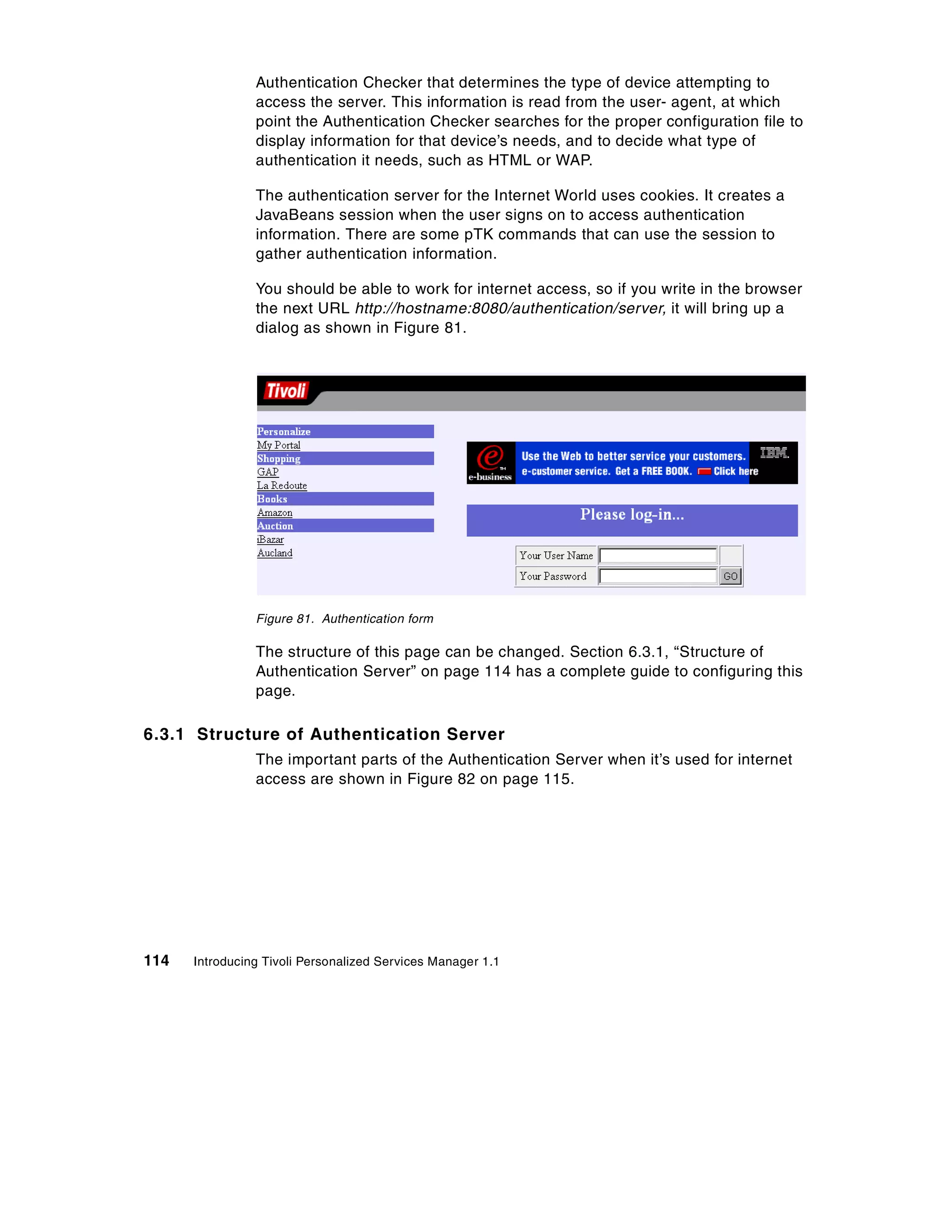 Authentication Checker that determines the type of device attempting to
                access the server. This information is read from the user- agent, at which
                point the Authentication Checker searches for the proper configuration file to
                display information for that device’s needs, and to decide what type of
                authentication it needs, such as HTML or WAP.

                The authentication server for the Internet World uses cookies. It creates a
                JavaBeans session when the user signs on to access authentication
                information. There are some pTK commands that can use the session to
                gather authentication information.

                You should be able to work for internet access, so if you write in the browser
                the next URL http://hostname:8080/authentication/server, it will bring up a
                dialog as shown in Figure 81.




                Figure 81. Authentication form

                The structure of this page can be changed. Section 6.3.1, “Structure of
                Authentication Server” on page 114 has a complete guide to configuring this
                page.

6.3.1 Structure of Authentication Server
                The important parts of the Authentication Server when it’s used for internet
                access are shown in Figure 82 on page 115.




114   Introducing Tivoli Personalized Services Manager 1.1
 