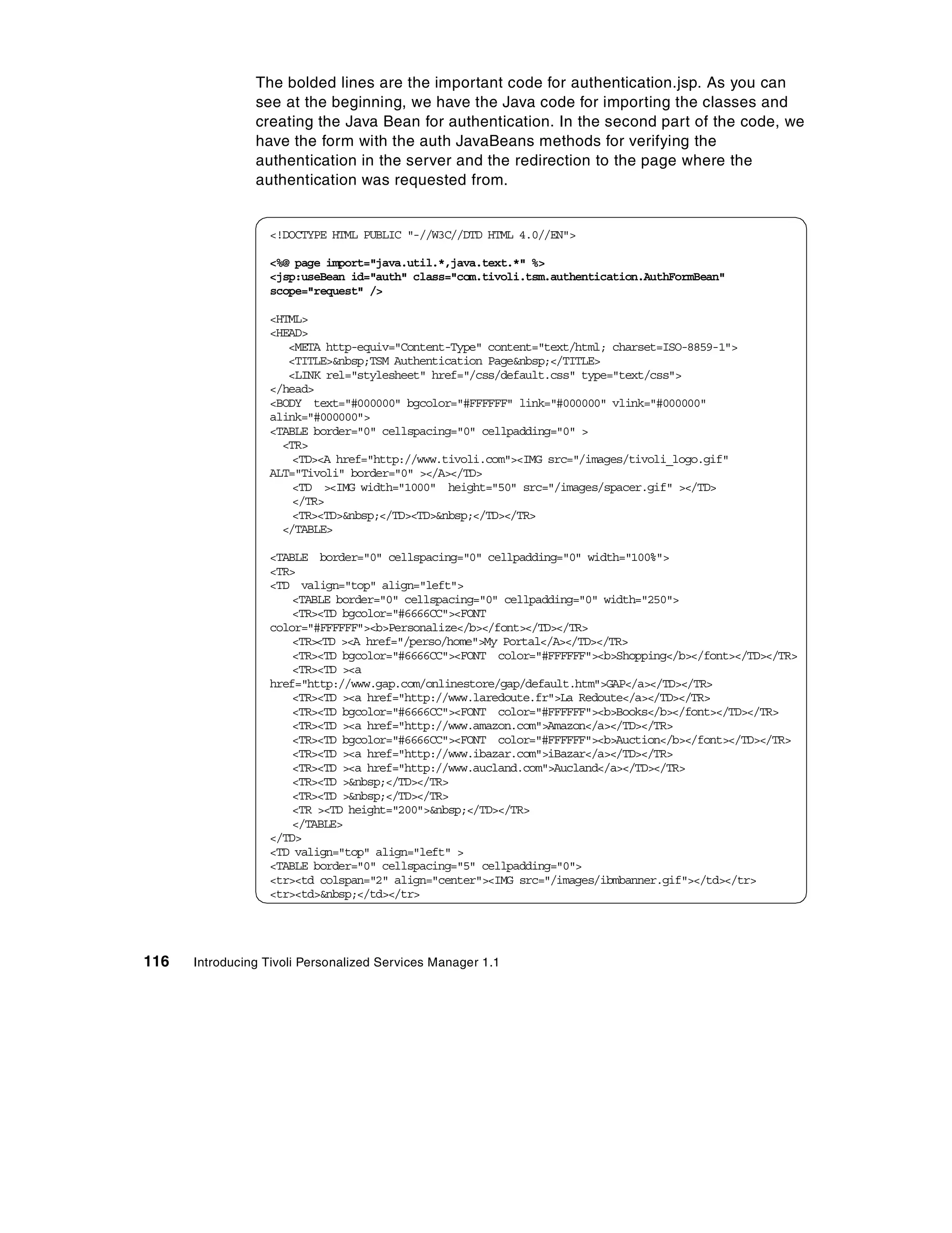 The bolded lines are the important code for authentication.jsp. As you can
                see at the beginning, we have the Java code for importing the classes and
                creating the Java Bean for authentication. In the second part of the code, we
                have the form with the auth JavaBeans methods for verifying the
                authentication in the server and the redirection to the page where the
                authentication was requested from.


                  <!DOCTYPE HTML PUBLIC "-//W3C//DTD HTML 4.0//EN">

                  <%@ page import="java.util.*,java.text.*" %>
                  <jsp:useBean id="auth" class="com.tivoli.tsm.authentication.AuthFormBean"
                  scope="request" />

                  <HTML>
                  <HEAD>
                     <META http-equiv="Content-Type" content="text/html; charset=ISO-8859-1">
                     <TITLE>&nbsp;TSM Authentication Page&nbsp;</TITLE>
                     <LINK rel="stylesheet" href="/css/default.css" type="text/css">
                  </head>
                  <BODY text="#000000" bgcolor="#FFFFFF" link="#000000" vlink="#000000"
                  alink="#000000">
                  <TABLE border="0" cellspacing="0" cellpadding="0" >
                    <TR>
                      <TD><A href="http://www.tivoli.com"><IMG src="/images/tivoli_logo.gif"
                  ALT="Tivoli" border="0" ></A></TD>
                      <TD ><IMG width="1000" height="50" src="/images/spacer.gif" ></TD>
                      </TR>
                      <TR><TD>&nbsp;</TD><TD>&nbsp;</TD></TR>
                    </TABLE>

                  <TABLE border="0" cellspacing="0" cellpadding="0" width="100%">
                  <TR>
                  <TD valign="top" align="left">
                      <TABLE border="0" cellspacing="0" cellpadding="0" width="250">
                      <TR><TD bgcolor="#6666CC"><FONT
                  color="#FFFFFF"><b>Personalize</b></font></TD></TR>
                      <TR><TD ><A href="/perso/home">My Portal</A></TD></TR>
                      <TR><TD bgcolor="#6666CC"><FONT color="#FFFFFF"><b>Shopping</b></font></TD></TR>
                      <TR><TD ><a
                  href="http://www.gap.com/onlinestore/gap/default.htm">GAP</a></TD></TR>
                      <TR><TD ><a href="http://www.laredoute.fr">La Redoute</a></TD></TR>
                      <TR><TD bgcolor="#6666CC"><FONT color="#FFFFFF"><b>Books</b></font></TD></TR>
                      <TR><TD ><a href="http://www.amazon.com">Amazon</a></TD></TR>
                      <TR><TD bgcolor="#6666CC"><FONT color="#FFFFFF"><b>Auction</b></font></TD></TR>
                      <TR><TD ><a href="http://www.ibazar.com">iBazar</a></TD></TR>
                      <TR><TD ><a href="http://www.aucland.com">Aucland</a></TD></TR>
                      <TR><TD >&nbsp;</TD></TR>
                      <TR><TD >&nbsp;</TD></TR>
                      <TR ><TD height="200">&nbsp;</TD></TR>
                      </TABLE>
                  </TD>
                  <TD valign="top" align="left" >
                  <TABLE border="0" cellspacing="5" cellpadding="0">
                  <tr><td colspan="2" align="center"><IMG src="/images/ibmbanner.gif"></td></tr>
                  <tr><td>&nbsp;</td></tr>




116   Introducing Tivoli Personalized Services Manager 1.1
 