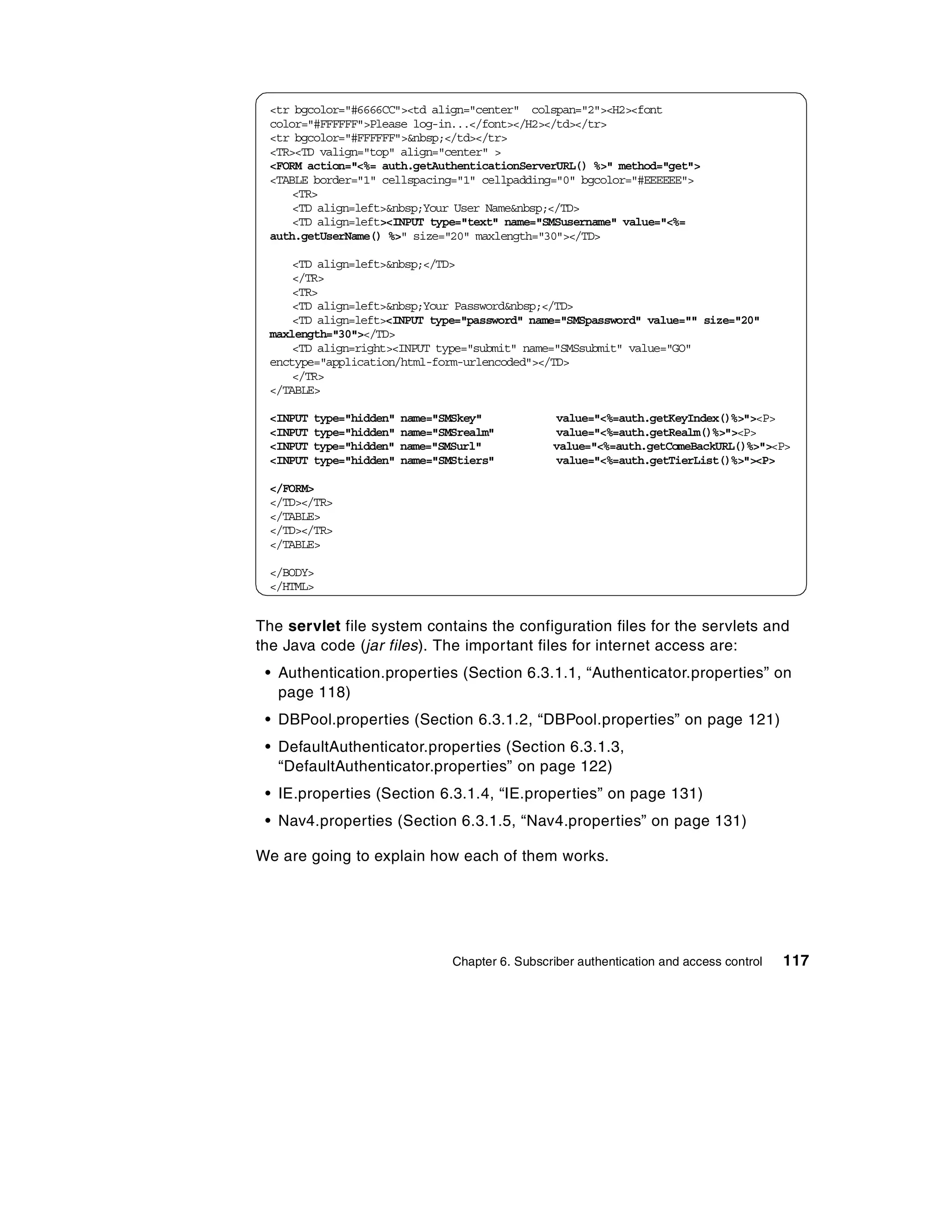<tr bgcolor="#6666CC"><td align="center" colspan="2"><H2><font
 color="#FFFFFF">Please log-in...</font></H2></td></tr>
 <tr bgcolor="#FFFFFF">&nbsp;</td></tr>
 <TR><TD valign="top" align="center" >
 <FORM action="<%= auth.getAuthenticationServerURL() %>" method="get">
 <TABLE border="1" cellspacing="1" cellpadding="0" bgcolor="#EEEEEE">
     <TR>
     <TD align=left>&nbsp;Your User Name&nbsp;</TD>
     <TD align=left><INPUT type="text" name="SMSusername" value="<%=
 auth.getUserName() %>" size="20" maxlength="30"></TD>

     <TD align=left>&nbsp;</TD>
     </TR>
     <TR>
     <TD align=left>&nbsp;Your Password&nbsp;</TD>
     <TD align=left><INPUT type="password" name="SMSpassword" value="" size="20"
 maxlength="30"></TD>
     <TD align=right><INPUT type="submit" name="SMSsubmit" value="GO"
 enctype="application/html-form-urlencoded"></TD>
     </TR>
 </TABLE>

 <INPUT   type="hidden"   name="SMSkey"            value="<%=auth.getKeyIndex()%>"><P>
 <INPUT   type="hidden"   name="SMSrealm"          value="<%=auth.getRealm()%>"><P>
 <INPUT   type="hidden"   name="SMSurl"            value="<%=auth.getComeBackURL()%>"><P>
 <INPUT   type="hidden"   name="SMStiers"          value="<%=auth.getTierList()%>"><P>

 </FORM>
 </TD></TR>
 </TABLE>
 </TD></TR>
 </TABLE>

 </BODY>
 </HTML>


The servlet file system contains the configuration files for the servlets and
the Java code (jar files). The important files for internet access are:
 • Authentication.properties (Section 6.3.1.1, “Authenticator.properties” on
   page 118)
 • DBPool.properties (Section 6.3.1.2, “DBPool.properties” on page 121)
 • DefaultAuthenticator.properties (Section 6.3.1.3,
   “DefaultAuthenticator.properties” on page 122)
 • IE.properties (Section 6.3.1.4, “IE.properties” on page 131)
 • Nav4.properties (Section 6.3.1.5, “Nav4.properties” on page 131)

We are going to explain how each of them works.




                                  Chapter 6. Subscriber authentication and access control   117
 