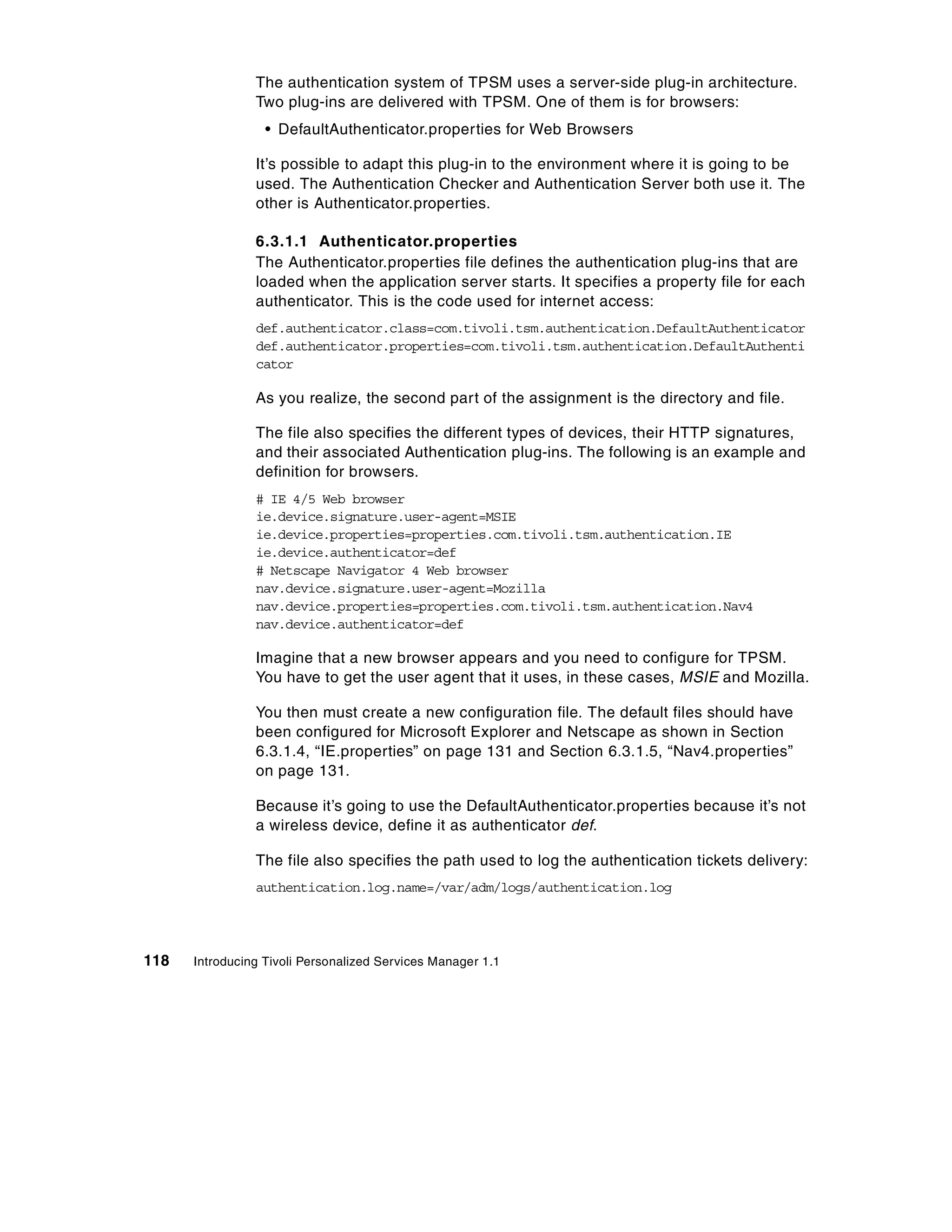 The authentication system of TPSM uses a server-side plug-in architecture.
                Two plug-ins are delivered with TPSM. One of them is for browsers:
                  • DefaultAuthenticator.properties for Web Browsers

                It’s possible to adapt this plug-in to the environment where it is going to be
                used. The Authentication Checker and Authentication Server both use it. The
                other is Authenticator.properties.

                6.3.1.1 Authenticator.properties
                The Authenticator.properties file defines the authentication plug-ins that are
                loaded when the application server starts. It specifies a property file for each
                authenticator. This is the code used for internet access:
                def.authenticator.class=com.tivoli.tsm.authentication.DefaultAuthenticator
                def.authenticator.properties=com.tivoli.tsm.authentication.DefaultAuthenti
                cator

                As you realize, the second part of the assignment is the directory and file.

                The file also specifies the different types of devices, their HTTP signatures,
                and their associated Authentication plug-ins. The following is an example and
                definition for browsers.
                # IE 4/5 Web browser
                ie.device.signature.user-agent=MSIE
                ie.device.properties=properties.com.tivoli.tsm.authentication.IE
                ie.device.authenticator=def
                # Netscape Navigator 4 Web browser
                nav.device.signature.user-agent=Mozilla
                nav.device.properties=properties.com.tivoli.tsm.authentication.Nav4
                nav.device.authenticator=def

                Imagine that a new browser appears and you need to configure for TPSM.
                You have to get the user agent that it uses, in these cases, MSIE and Mozilla.

                You then must create a new configuration file. The default files should have
                been configured for Microsoft Explorer and Netscape as shown in Section
                6.3.1.4, “IE.properties” on page 131 and Section 6.3.1.5, “Nav4.properties”
                on page 131.

                Because it’s going to use the DefaultAuthenticator.properties because it’s not
                a wireless device, define it as authenticator def.

                The file also specifies the path used to log the authentication tickets delivery:
                authentication.log.name=/var/adm/logs/authentication.log




118   Introducing Tivoli Personalized Services Manager 1.1
 