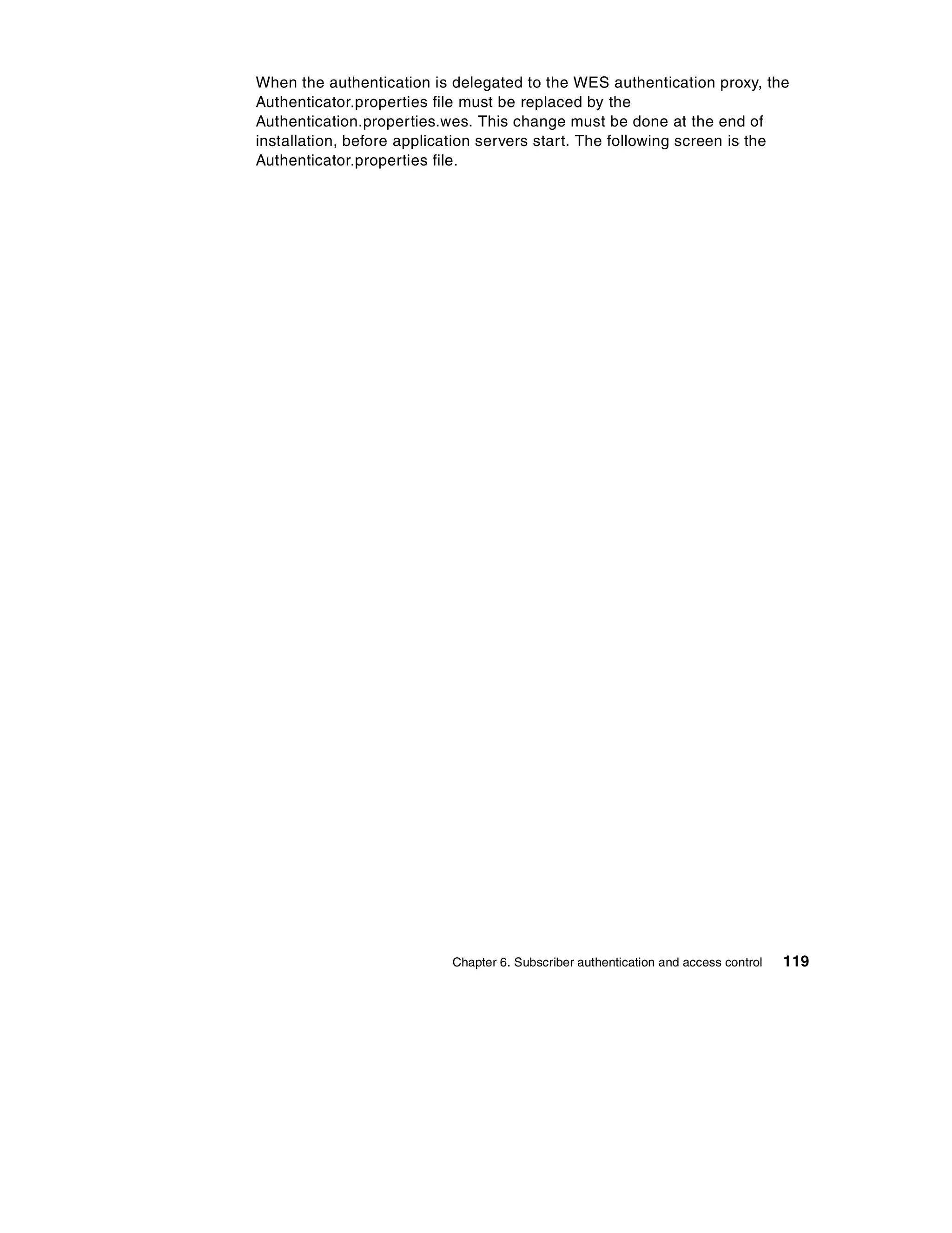 When the authentication is delegated to the WES authentication proxy, the
Authenticator.properties file must be replaced by the
Authentication.properties.wes. This change must be done at the end of
installation, before application servers start. The following screen is the
Authenticator.properties file.




                           Chapter 6. Subscriber authentication and access control   119
 
