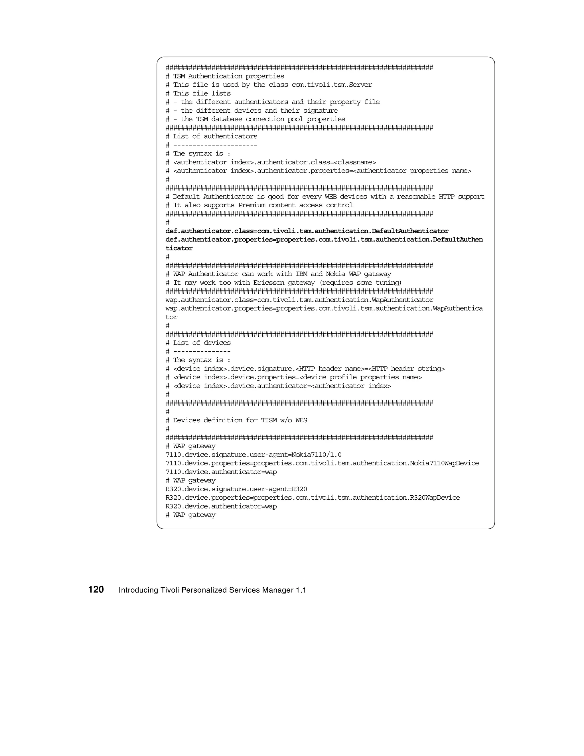 ######################################################################
                  # TSM Authentication properties
                  # This file is used by the class com.tivoli.tsm.Server
                  # This file lists
                  # - the different authenticators and their property file
                  # - the different devices and their signature
                  # - the TSM database connection pool properties
                  ######################################################################
                  # List of authenticators
                  # ----------------------
                  # The syntax is :
                  # <authenticator index>.authenticator.class=<classname>
                  # <authenticator index>.authenticator.properties=<authenticator properties name>
                  #
                  ######################################################################
                  # Default Authenticator is good for every WEB devices with a reasonable HTTP support
                  # It also supports Premium content access control
                  ######################################################################
                  #
                  def.authenticator.class=com.tivoli.tsm.authentication.DefaultAuthenticator
                  def.authenticator.properties=properties.com.tivoli.tsm.authentication.DefaultAuthen
                  ticator
                  #
                  ######################################################################
                  # WAP Authenticator can work with IBM and Nokia WAP gateway
                  # It may work too with Ericsson gateway (requires some tuning)
                  ######################################################################
                  wap.authenticator.class=com.tivoli.tsm.authentication.WapAuthenticator
                  wap.authenticator.properties=properties.com.tivoli.tsm.authentication.WapAuthentica
                  tor
                  #
                  ######################################################################
                  # List of devices
                  # ---------------
                  # The syntax is :
                  # <device index>.device.signature.<HTTP header name>=<HTTP header string>
                  # <device index>.device.properties=<device profile properties name>
                  # <device index>.device.authenticator=<authenticator index>
                  #
                  ######################################################################
                  #
                  # Devices definition for TISM w/o WES
                  #
                  ######################################################################
                  # WAP gateway
                  7110.device.signature.user-agent=Nokia7110/1.0
                  7110.device.properties=properties.com.tivoli.tsm.authentication.Nokia7110WapDevice
                  7110.device.authenticator=wap
                  # WAP gateway
                  R320.device.signature.user-agent=R320
                  R320.device.properties=properties.com.tivoli.tsm.authentication.R320WapDevice
                  R320.device.authenticator=wap
                  # WAP gateway




120   Introducing Tivoli Personalized Services Manager 1.1
 