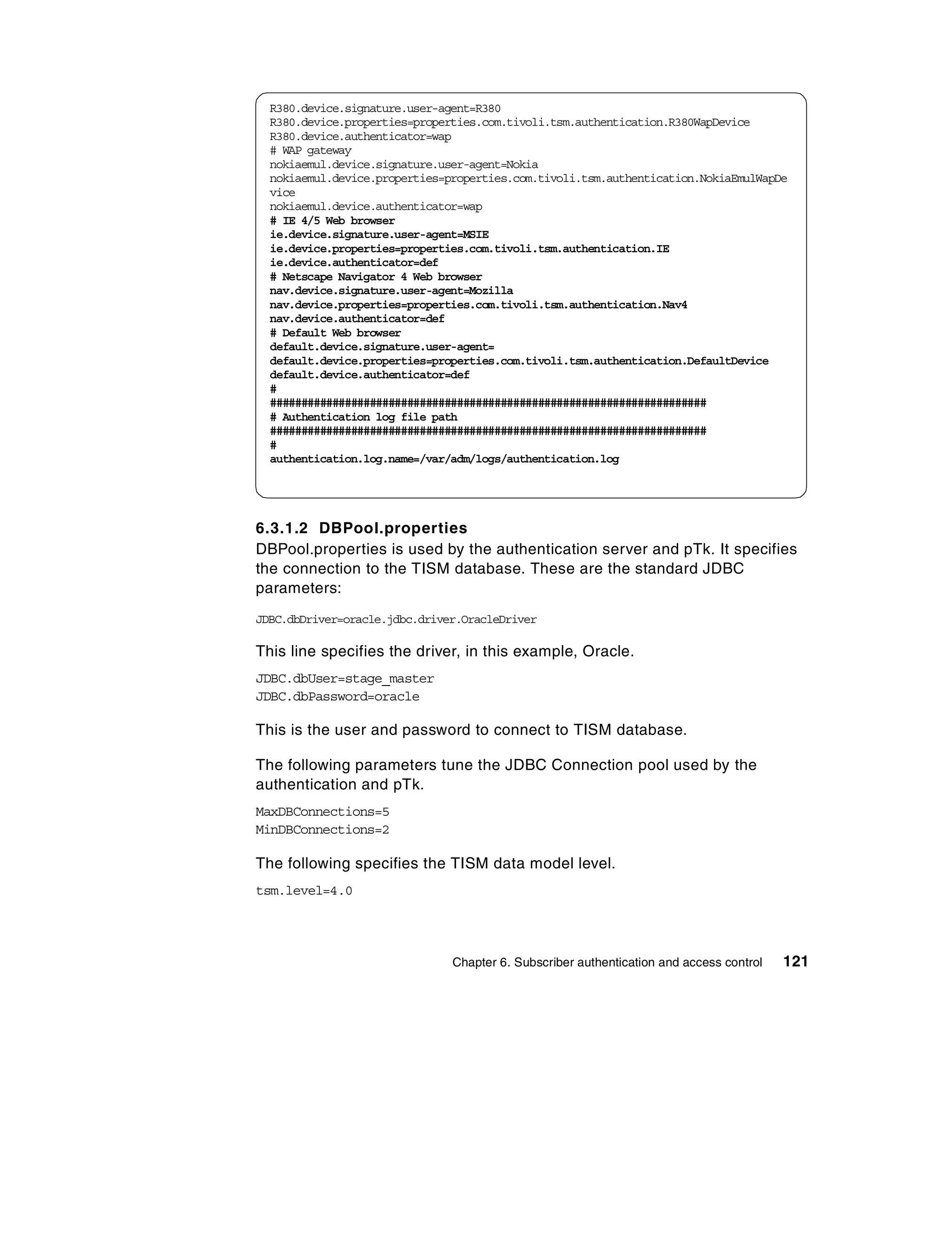 R380.device.signature.user-agent=R380
  R380.device.properties=properties.com.tivoli.tsm.authentication.R380WapDevice
  R380.device.authenticator=wap
  # WAP gateway
  nokiaemul.device.signature.user-agent=Nokia
  nokiaemul.device.properties=properties.com.tivoli.tsm.authentication.NokiaEmulWapDe
  vice
  nokiaemul.device.authenticator=wap
  # IE 4/5 Web browser
  ie.device.signature.user-agent=MSIE
  ie.device.properties=properties.com.tivoli.tsm.authentication.IE
  ie.device.authenticator=def
  # Netscape Navigator 4 Web browser
  nav.device.signature.user-agent=Mozilla
  nav.device.properties=properties.com.tivoli.tsm.authentication.Nav4
  nav.device.authenticator=def
  # Default Web browser
  default.device.signature.user-agent=
  default.device.properties=properties.com.tivoli.tsm.authentication.DefaultDevice
  default.device.authenticator=def
  #
  ######################################################################
  # Authentication log file path
  ######################################################################
  #
  authentication.log.name=/var/adm/logs/authentication.log




6.3.1.2 DBPool.properties
DBPool.properties is used by the authentication server and pTk. It specifies
the connection to the TISM database. These are the standard JDBC
parameters:
JDBC.dbDriver=oracle.jdbc.driver.OracleDriver

This line specifies the driver, in this example, Oracle.
JDBC.dbUser=stage_master
JDBC.dbPassword=oracle

This is the user and password to connect to TISM database.

The following parameters tune the JDBC Connection pool used by the
authentication and pTk.
MaxDBConnections=5
MinDBConnections=2

The following specifies the TISM data model level.
tsm.level=4.0




                               Chapter 6. Subscriber authentication and access control   121
 