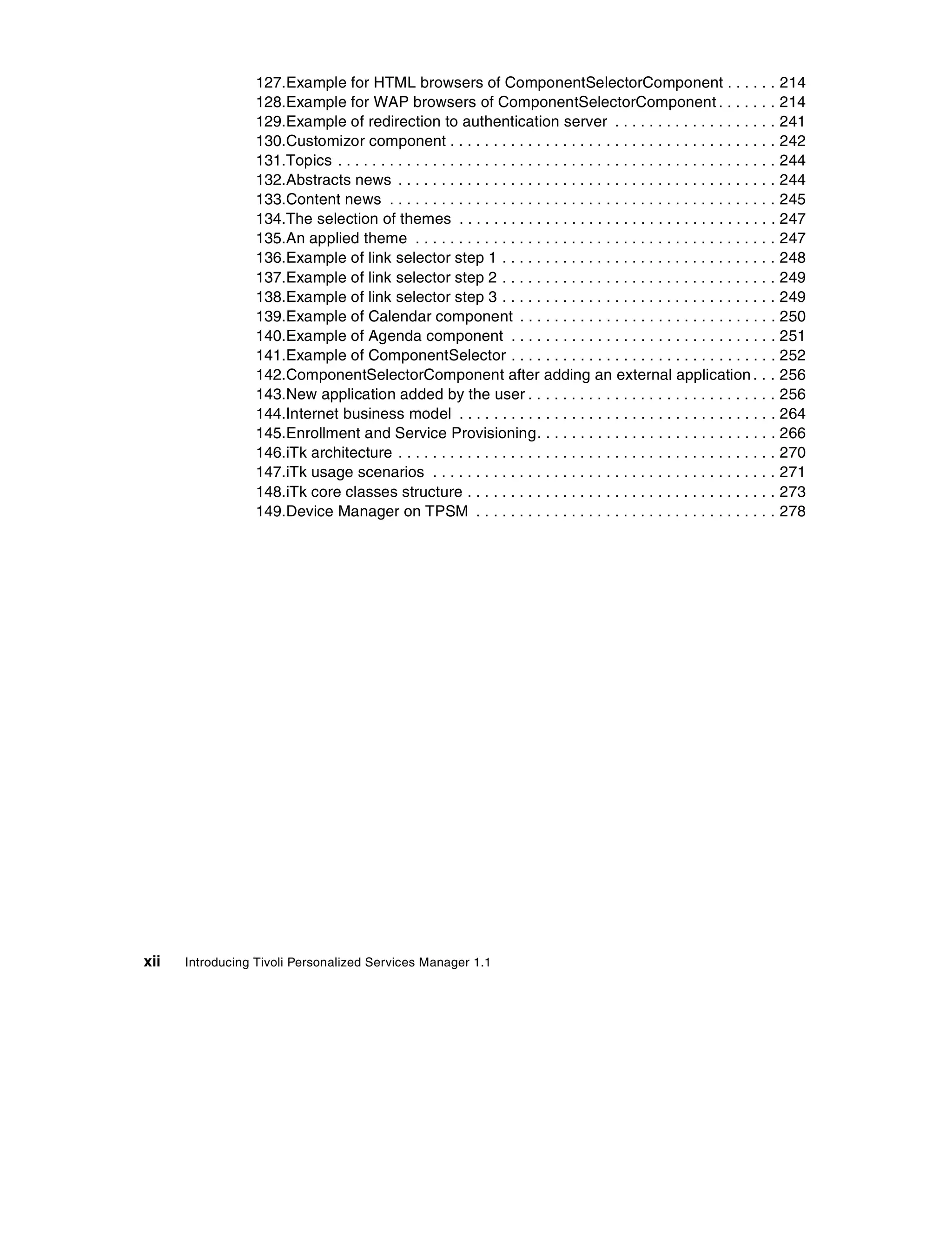 127.Example for HTML browsers of ComponentSelectorComponent . . . . . . 214
                  128.Example for WAP browsers of ComponentSelectorComponent . . . . . . . 214
                  129.Example of redirection to authentication server . . . . . . . . . . . . . . . . . . . 241
                  130.Customizor component . . . . . . . . . . . . . . . . . . . . . . . . . . . . . . . . . . . . . . 242
                  131.Topics . . . . . . . . . . . . . . . . . . . . . . . . . . . . . . . . . . . . . . . . . . . . . . . . . . . 244
                  132.Abstracts news . . . . . . . . . . . . . . . . . . . . . . . . . . . . . . . . . . . . . . . . . . . . 244
                  133.Content news . . . . . . . . . . . . . . . . . . . . . . . . . . . . . . . . . . . . . . . . . . . . . 245
                  134.The selection of themes . . . . . . . . . . . . . . . . . . . . . . . . . . . . . . . . . . . . . 247
                  135.An applied theme . . . . . . . . . . . . . . . . . . . . . . . . . . . . . . . . . . . . . . . . . . 247
                  136.Example of link selector step 1 . . . . . . . . . . . . . . . . . . . . . . . . . . . . . . . . 248
                  137.Example of link selector step 2 . . . . . . . . . . . . . . . . . . . . . . . . . . . . . . . . 249
                  138.Example of link selector step 3 . . . . . . . . . . . . . . . . . . . . . . . . . . . . . . . . 249
                  139.Example of Calendar component . . . . . . . . . . . . . . . . . . . . . . . . . . . . . . 250
                  140.Example of Agenda component . . . . . . . . . . . . . . . . . . . . . . . . . . . . . . . 251
                  141.Example of ComponentSelector . . . . . . . . . . . . . . . . . . . . . . . . . . . . . . . 252
                  142.ComponentSelectorComponent after adding an external application . . . 256
                  143.New application added by the user . . . . . . . . . . . . . . . . . . . . . . . . . . . . . 256
                  144.Internet business model . . . . . . . . . . . . . . . . . . . . . . . . . . . . . . . . . . . . . 264
                  145.Enrollment and Service Provisioning. . . . . . . . . . . . . . . . . . . . . . . . . . . . 266
                  146.iTk architecture . . . . . . . . . . . . . . . . . . . . . . . . . . . . . . . . . . . . . . . . . . . . 270
                  147.iTk usage scenarios . . . . . . . . . . . . . . . . . . . . . . . . . . . . . . . . . . . . . . . . 271
                  148.iTk core classes structure . . . . . . . . . . . . . . . . . . . . . . . . . . . . . . . . . . . . 273
                  149.Device Manager on TPSM . . . . . . . . . . . . . . . . . . . . . . . . . . . . . . . . . . . 278




xii   Introducing Tivoli Personalized Services Manager 1.1
 