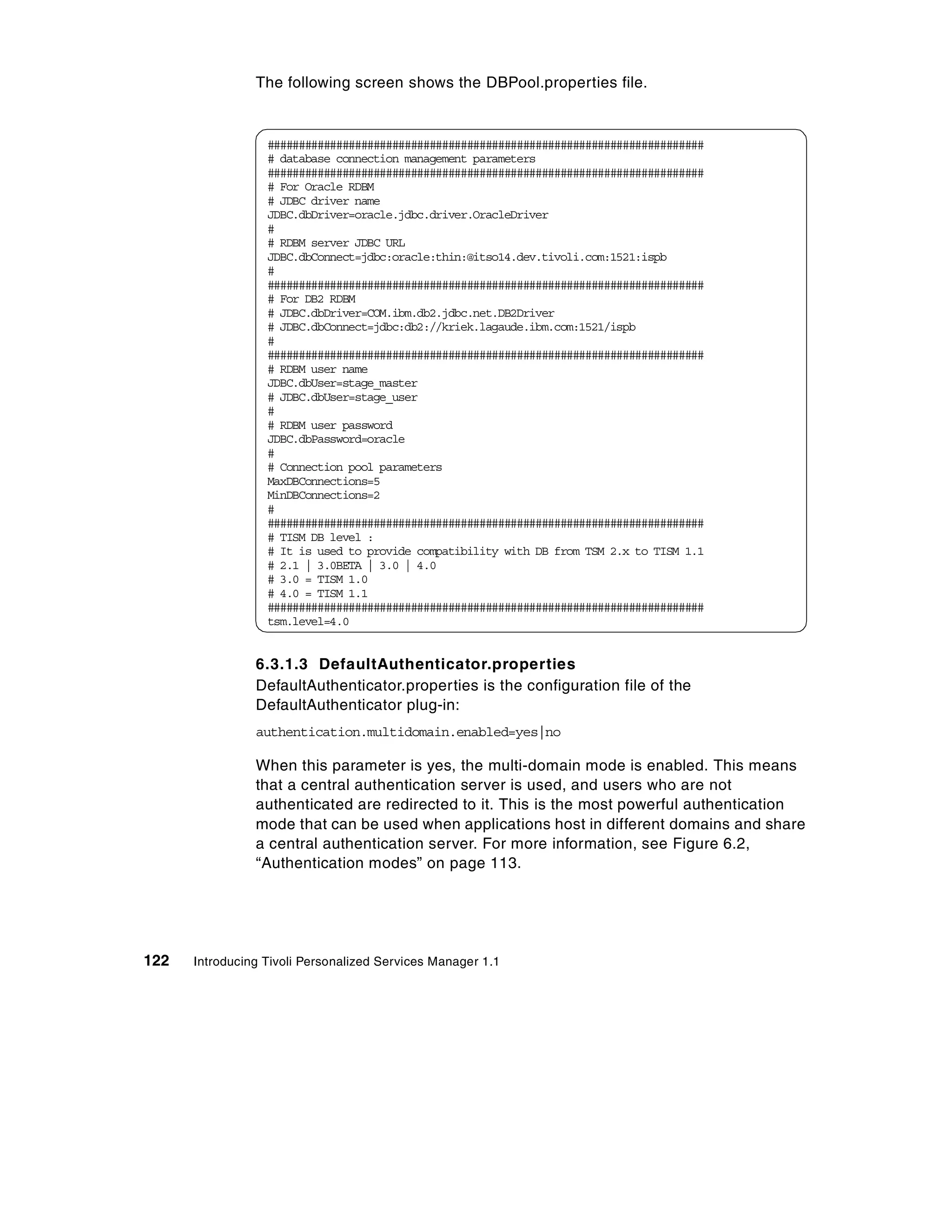 The following screen shows the DBPool.properties file.


                  ######################################################################
                  # database connection management parameters
                  ######################################################################
                  # For Oracle RDBM
                  # JDBC driver name
                  JDBC.dbDriver=oracle.jdbc.driver.OracleDriver
                  #
                  # RDBM server JDBC URL
                  JDBC.dbConnect=jdbc:oracle:thin:@itso14.dev.tivoli.com:1521:ispb
                  #
                  ######################################################################
                  # For DB2 RDBM
                  # JDBC.dbDriver=COM.ibm.db2.jdbc.net.DB2Driver
                  # JDBC.dbConnect=jdbc:db2://kriek.lagaude.ibm.com:1521/ispb
                  #
                  ######################################################################
                  # RDBM user name
                  JDBC.dbUser=stage_master
                  # JDBC.dbUser=stage_user
                  #
                  # RDBM user password
                  JDBC.dbPassword=oracle
                  #
                  # Connection pool parameters
                  MaxDBConnections=5
                  MinDBConnections=2
                  #
                  ######################################################################
                  # TISM DB level :
                  # It is used to provide compatibility with DB from TSM 2.x to TISM 1.1
                  # 2.1 | 3.0BETA | 3.0 | 4.0
                  # 3.0 = TISM 1.0
                  # 4.0 = TISM 1.1
                  ######################################################################
                  tsm.level=4.0


                6.3.1.3 DefaultAuthenticator.properties
                DefaultAuthenticator.properties is the configuration file of the
                DefaultAuthenticator plug-in:
                authentication.multidomain.enabled=yes|no

                When this parameter is yes, the multi-domain mode is enabled. This means
                that a central authentication server is used, and users who are not
                authenticated are redirected to it. This is the most powerful authentication
                mode that can be used when applications host in different domains and share
                a central authentication server. For more information, see Figure 6.2,
                “Authentication modes” on page 113.




122   Introducing Tivoli Personalized Services Manager 1.1
 