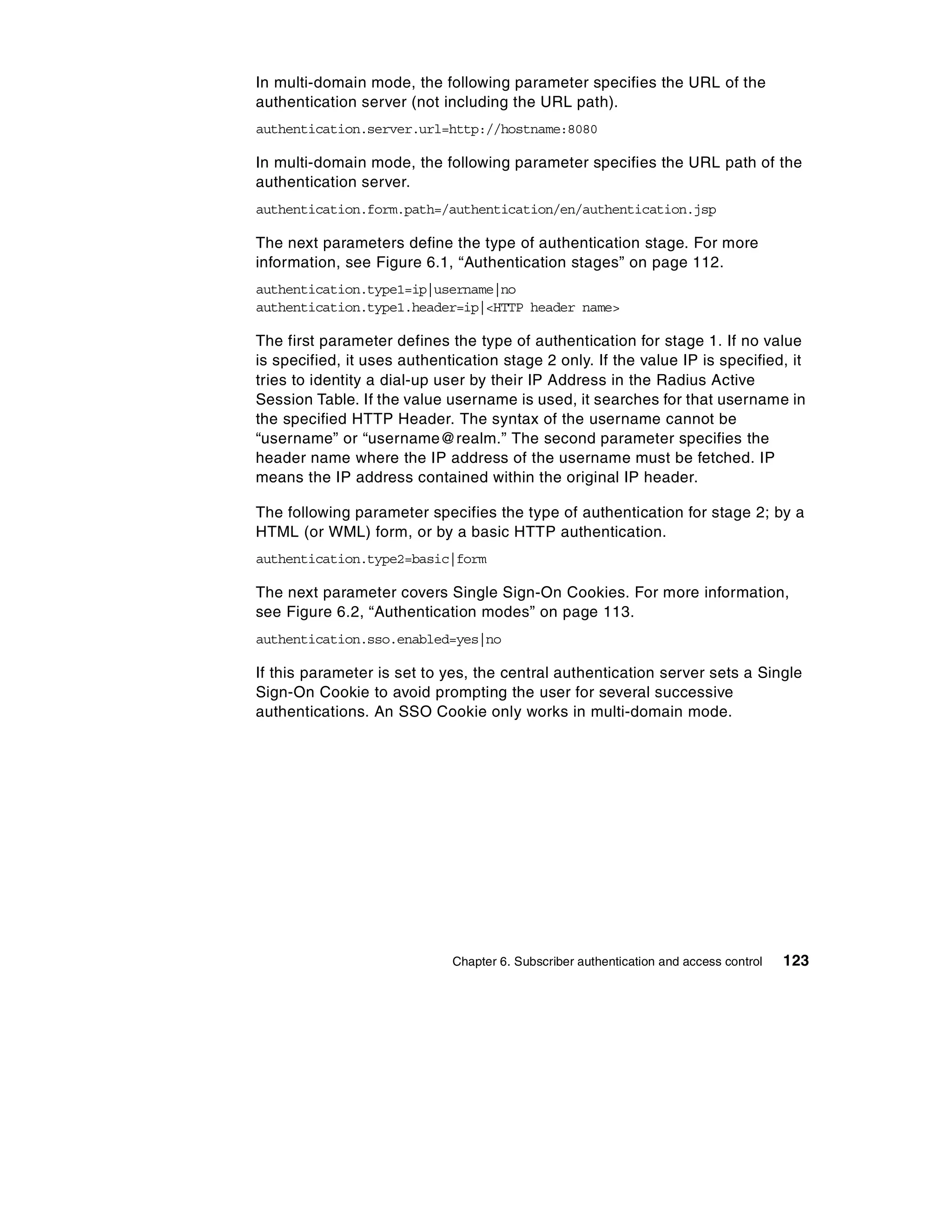 In multi-domain mode, the following parameter specifies the URL of the
authentication server (not including the URL path).
authentication.server.url=http://hostname:8080

In multi-domain mode, the following parameter specifies the URL path of the
authentication server.
authentication.form.path=/authentication/en/authentication.jsp

The next parameters define the type of authentication stage. For more
information, see Figure 6.1, “Authentication stages” on page 112.
authentication.type1=ip|username|no
authentication.type1.header=ip|<HTTP header name>

The first parameter defines the type of authentication for stage 1. If no value
is specified, it uses authentication stage 2 only. If the value IP is specified, it
tries to identity a dial-up user by their IP Address in the Radius Active
Session Table. If the value username is used, it searches for that username in
the specified HTTP Header. The syntax of the username cannot be
“username” or “username@realm.” The second parameter specifies the
header name where the IP address of the username must be fetched. IP
means the IP address contained within the original IP header.

The following parameter specifies the type of authentication for stage 2; by a
HTML (or WML) form, or by a basic HTTP authentication.
authentication.type2=basic|form

The next parameter covers Single Sign-On Cookies. For more information,
see Figure 6.2, “Authentication modes” on page 113.
authentication.sso.enabled=yes|no

If this parameter is set to yes, the central authentication server sets a Single
Sign-On Cookie to avoid prompting the user for several successive
authentications. An SSO Cookie only works in multi-domain mode.




                             Chapter 6. Subscriber authentication and access control   123
 