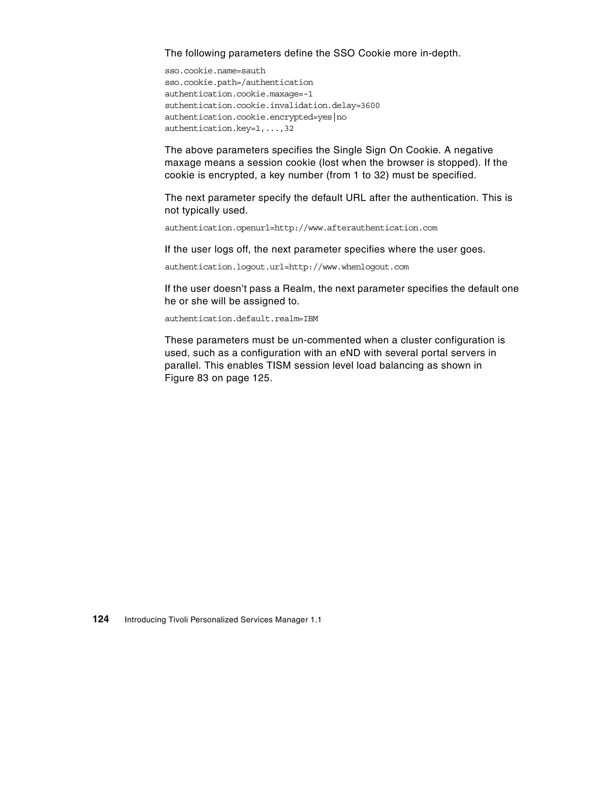 The following parameters define the SSO Cookie more in-depth.
                sso.cookie.name=sauth
                sso.cookie.path=/authentication
                authentication.cookie.maxage=-1
                suthentication.cookie.invalidation.delay=3600
                authentication.cookie.encrypted=yes|no
                authentication.key=1,...,32

                The above parameters specifies the Single Sign On Cookie. A negative
                maxage means a session cookie (lost when the browser is stopped). If the
                cookie is encrypted, a key number (from 1 to 32) must be specified.

                The next parameter specify the default URL after the authentication. This is
                not typically used.
                authentication.openurl=http://www.afterauthentication.com

                If the user logs off, the next parameter specifies where the user goes.
                authentication.logout.url=http://www.whenlogout.com

                If the user doesn’t pass a Realm, the next parameter specifies the default one
                he or she will be assigned to.
                authentication.default.realm=IBM

                These parameters must be un-commented when a cluster configuration is
                used, such as a configuration with an eND with several portal servers in
                parallel. This enables TISM session level load balancing as shown in
                Figure 83 on page 125.




124   Introducing Tivoli Personalized Services Manager 1.1
 