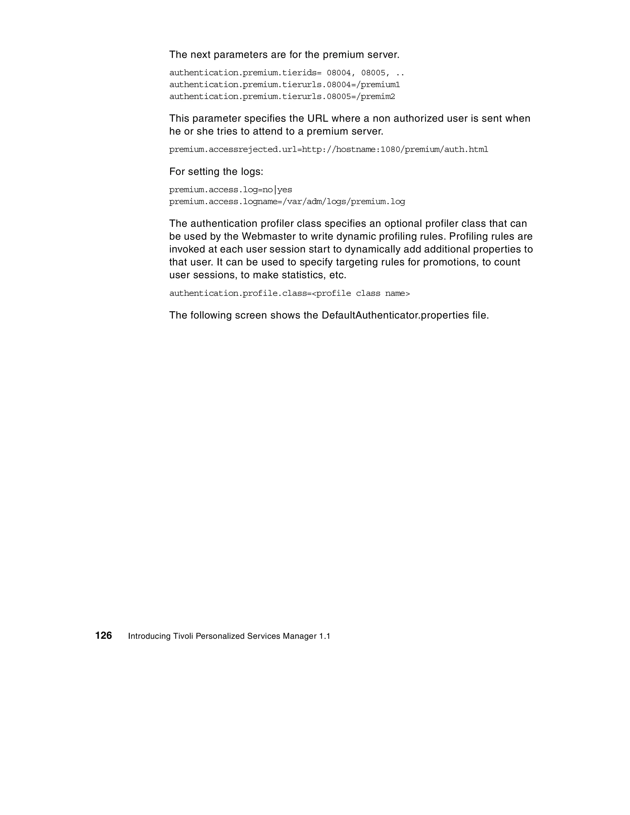 The next parameters are for the premium server.
                authentication.premium.tierids= 08004, 08005, ..
                authentication.premium.tierurls.08004=/premium1
                authentication.premium.tierurls.08005=/premim2

                This parameter specifies the URL where a non authorized user is sent when
                he or she tries to attend to a premium server.
                premium.accessrejected.url=http://hostname:1080/premium/auth.html

                For setting the logs:
                premium.access.log=no|yes
                premium.access.logname=/var/adm/logs/premium.log

                The authentication profiler class specifies an optional profiler class that can
                be used by the Webmaster to write dynamic profiling rules. Profiling rules are
                invoked at each user session start to dynamically add additional properties to
                that user. It can be used to specify targeting rules for promotions, to count
                user sessions, to make statistics, etc.
                authentication.profile.class=<profile class name>

                The following screen shows the DefaultAuthenticator.properties file.




126   Introducing Tivoli Personalized Services Manager 1.1
 