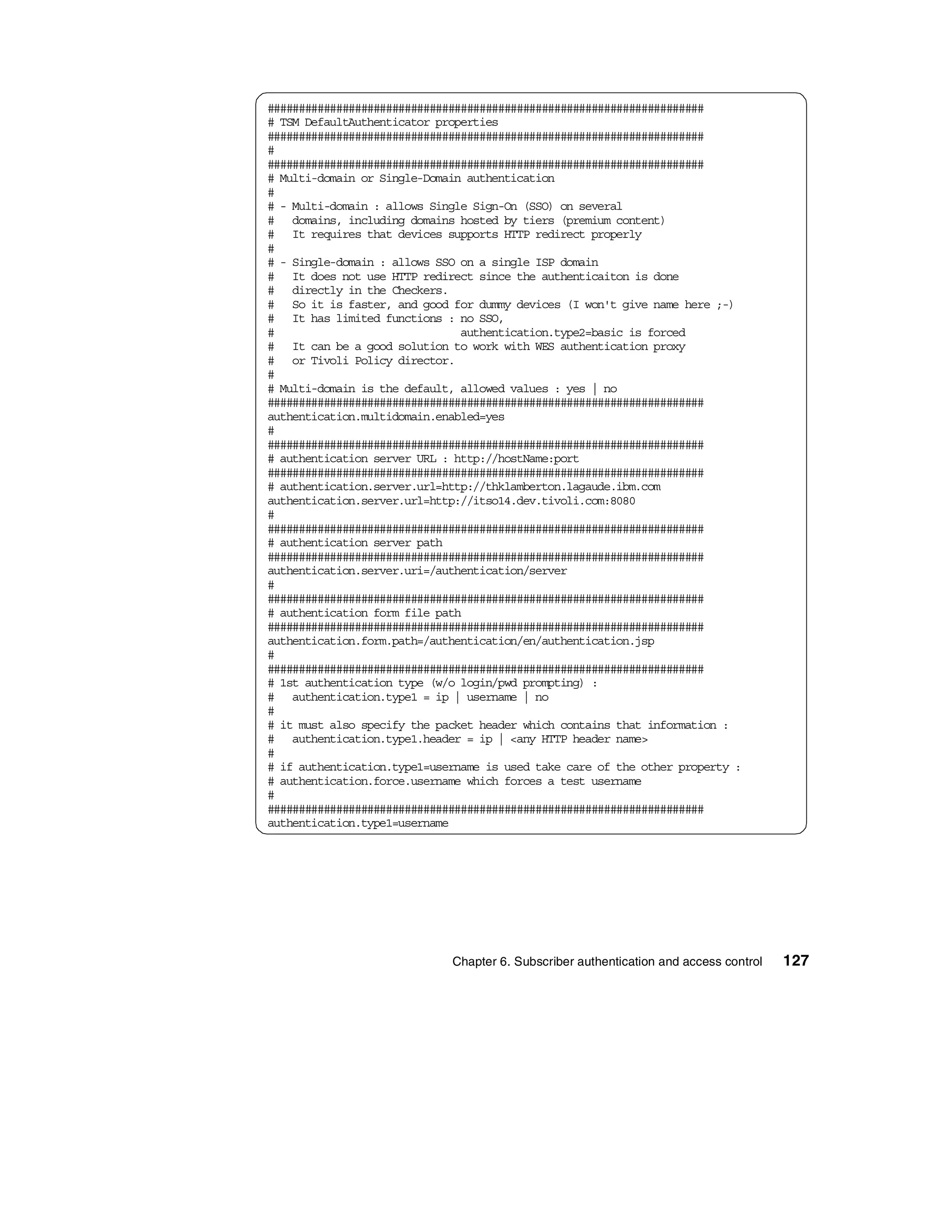 ######################################################################
# TSM DefaultAuthenticator properties
######################################################################
#
######################################################################
# Multi-domain or Single-Domain authentication
#
# - Multi-domain : allows Single Sign-On (SSO) on several
# domains, including domains hosted by tiers (premium content)
# It requires that devices supports HTTP redirect properly
#
# - Single-domain : allows SSO on a single ISP domain
# It does not use HTTP redirect since the authenticaiton is done
# directly in the Checkers.
# So it is faster, and good for dummy devices (I won't give name here ;-)
# It has limited functions : no SSO,
#                              authentication.type2=basic is forced
# It can be a good solution to work with WES authentication proxy
# or Tivoli Policy director.
#
# Multi-domain is the default, allowed values : yes | no
######################################################################
authentication.multidomain.enabled=yes
#
######################################################################
# authentication server URL : http://hostName:port
######################################################################
# authentication.server.url=http://thklamberton.lagaude.ibm.com
authentication.server.url=http://itso14.dev.tivoli.com:8080
#
######################################################################
# authentication server path
######################################################################
authentication.server.uri=/authentication/server
#
######################################################################
# authentication form file path
######################################################################
authentication.form.path=/authentication/en/authentication.jsp
#
######################################################################
# 1st authentication type (w/o login/pwd prompting) :
# authentication.type1 = ip | username | no
#
# it must also specify the packet header which contains that information :
# authentication.type1.header = ip | <any HTTP header name>
#
# if authentication.type1=username is used take care of the other property :
# authentication.force.username which forces a test username
#
######################################################################
authentication.type1=username




                             Chapter 6. Subscriber authentication and access control   127
 