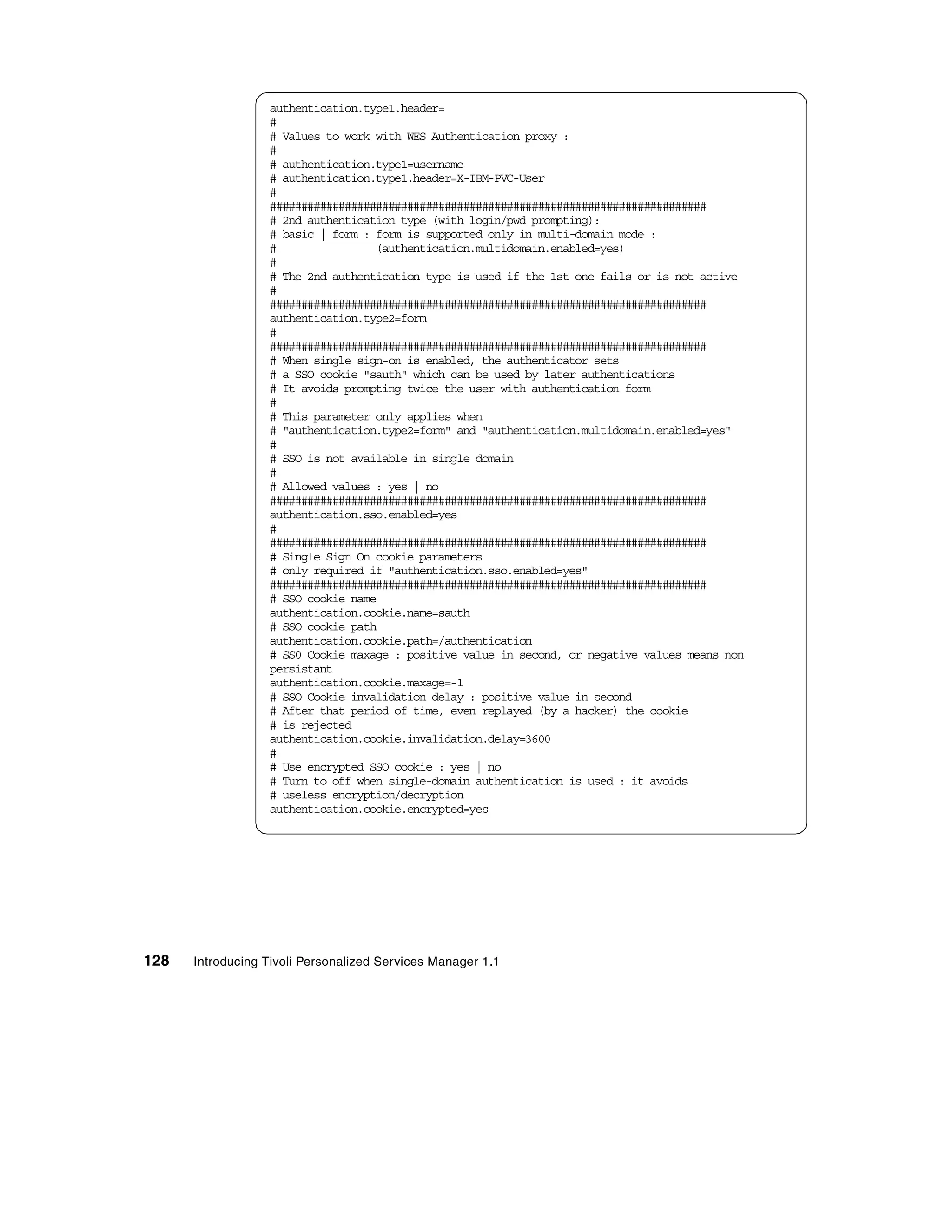 authentication.type1.header=
                  #
                  # Values to work with WES Authentication proxy :
                  #
                  # authentication.type1=username
                  # authentication.type1.header=X-IBM-PVC-User
                  #
                  ######################################################################
                  # 2nd authentication type (with login/pwd prompting):
                  # basic | form : form is supported only in multi-domain mode :
                  #                (authentication.multidomain.enabled=yes)
                  #
                  # The 2nd authentication type is used if the 1st one fails or is not active
                  #
                  ######################################################################
                  authentication.type2=form
                  #
                  ######################################################################
                  # When single sign-on is enabled, the authenticator sets
                  # a SSO cookie "sauth" which can be used by later authentications
                  # It avoids prompting twice the user with authentication form
                  #
                  # This parameter only applies when
                  # "authentication.type2=form" and "authentication.multidomain.enabled=yes"
                  #
                  # SSO is not available in single domain
                  #
                  # Allowed values : yes | no
                  ######################################################################
                  authentication.sso.enabled=yes
                  #
                  ######################################################################
                  # Single Sign On cookie parameters
                  # only required if "authentication.sso.enabled=yes"
                  ######################################################################
                  # SSO cookie name
                  authentication.cookie.name=sauth
                  # SSO cookie path
                  authentication.cookie.path=/authentication
                  # SS0 Cookie maxage : positive value in second, or negative values means non
                  persistant
                  authentication.cookie.maxage=-1
                  # SSO Cookie invalidation delay : positive value in second
                  # After that period of time, even replayed (by a hacker) the cookie
                  # is rejected
                  authentication.cookie.invalidation.delay=3600
                  #
                  # Use encrypted SSO cookie : yes | no
                  # Turn to off when single-domain authentication is used : it avoids
                  # useless encryption/decryption
                  authentication.cookie.encrypted=yes




128   Introducing Tivoli Personalized Services Manager 1.1
 
