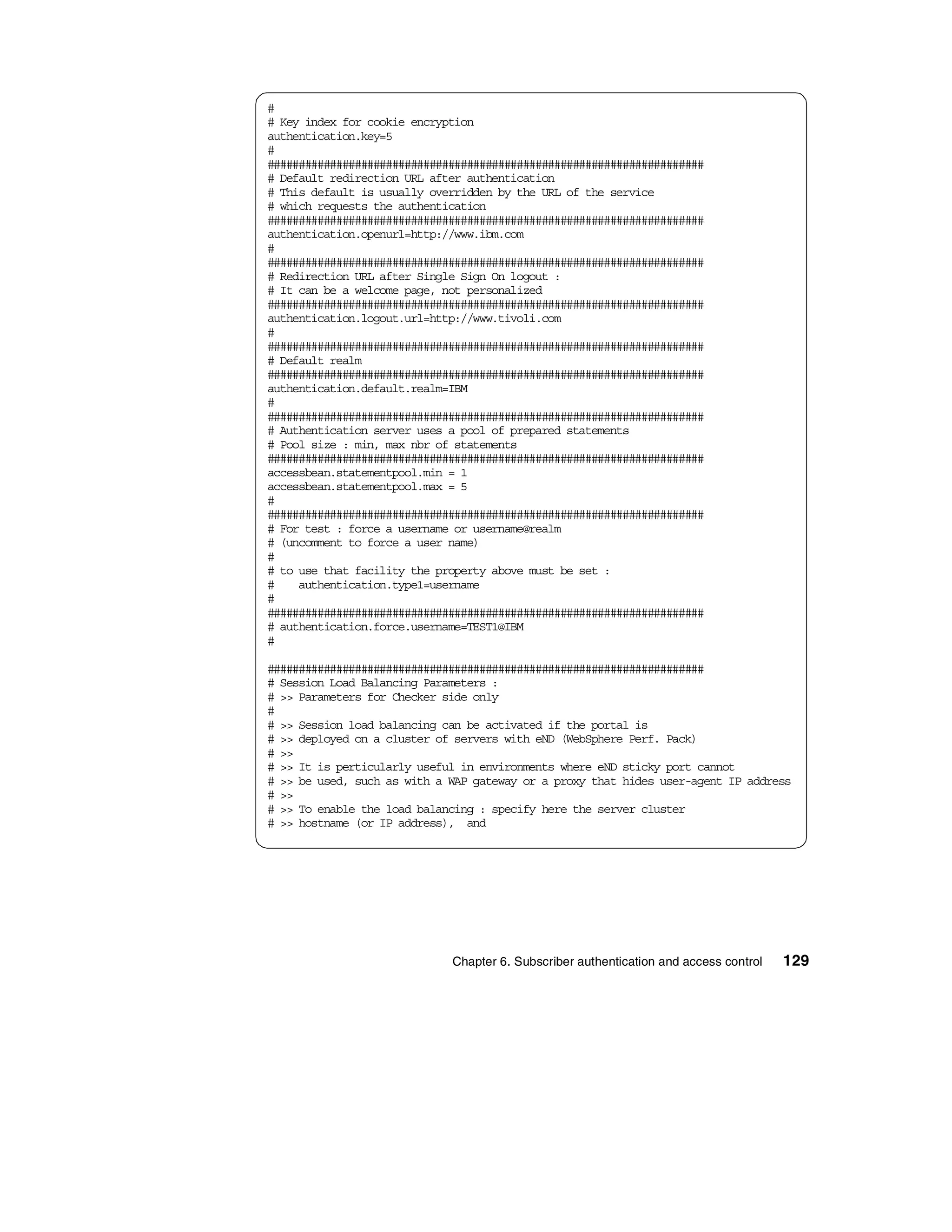 #
# Key index for cookie encryption
authentication.key=5
#
######################################################################
# Default redirection URL after authentication
# This default is usually overridden by the URL of the service
# which requests the authentication
######################################################################
authentication.openurl=http://www.ibm.com
#
######################################################################
# Redirection URL after Single Sign On logout :
# It can be a welcome page, not personalized
######################################################################
authentication.logout.url=http://www.tivoli.com
#
######################################################################
# Default realm
######################################################################
authentication.default.realm=IBM
#
######################################################################
# Authentication server uses a pool of prepared statements
# Pool size : min, max nbr of statements
######################################################################
accessbean.statementpool.min = 1
accessbean.statementpool.max = 5
#
######################################################################
# For test : force a username or username@realm
# (uncomment to force a user name)
#
# to use that facility the property above must be set :
#    authentication.type1=username
#
######################################################################
# authentication.force.username=TEST1@IBM
#

######################################################################
# Session Load Balancing Parameters :
# >> Parameters for Checker side only
#
# >> Session load balancing can be activated if the portal is
# >> deployed on a cluster of servers with eND (WebSphere Perf. Pack)
# >>
# >> It is perticularly useful in environments where eND sticky port cannot
# >> be used, such as with a WAP gateway or a proxy that hides user-agent IP address
# >>
# >> To enable the load balancing : specify here the server cluster
# >> hostname (or IP address), and




                             Chapter 6. Subscriber authentication and access control   129
 
