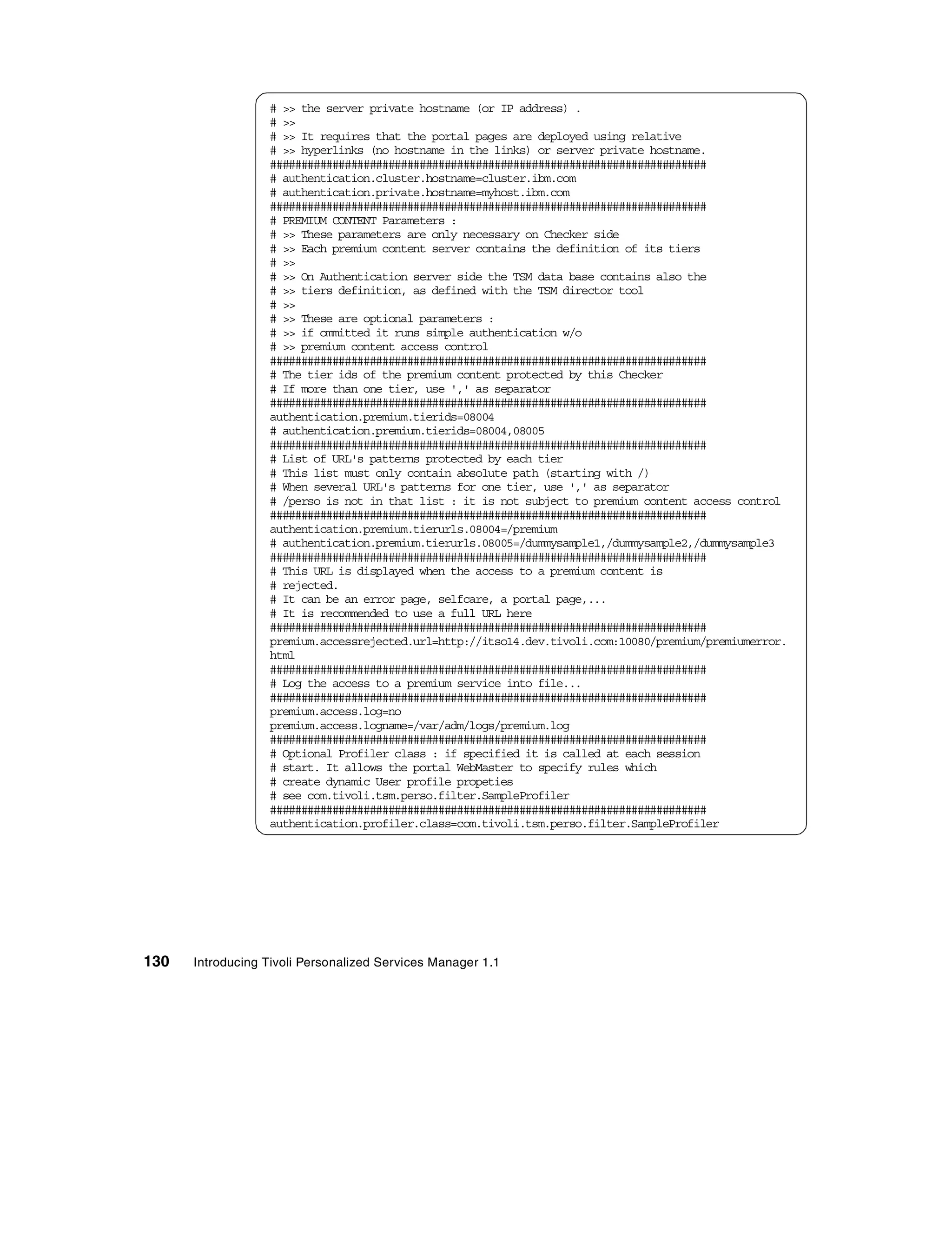 # >> the server private hostname (or IP address) .
                  # >>
                  # >> It requires that the portal pages are deployed using relative
                  # >> hyperlinks (no hostname in the links) or server private hostname.
                  ######################################################################
                  # authentication.cluster.hostname=cluster.ibm.com
                  # authentication.private.hostname=myhost.ibm.com
                  ######################################################################
                  # PREMIUM CONTENT Parameters :
                  # >> These parameters are only necessary on Checker side
                  # >> Each premium content server contains the definition of its tiers
                  # >>
                  # >> On Authentication server side the TSM data base contains also the
                  # >> tiers definition, as defined with the TSM director tool
                  # >>
                  # >> These are optional parameters :
                  # >> if ommitted it runs simple authentication w/o
                  # >> premium content access control
                  ######################################################################
                  # The tier ids of the premium content protected by this Checker
                  # If more than one tier, use ',' as separator
                  ######################################################################
                  authentication.premium.tierids=08004
                  # authentication.premium.tierids=08004,08005
                  ######################################################################
                  # List of URL's patterns protected by each tier
                  # This list must only contain absolute path (starting with /)
                  # When several URL's patterns for one tier, use ',' as separator
                  # /perso is not in that list : it is not subject to premium content access control
                  ######################################################################
                  authentication.premium.tierurls.08004=/premium
                  # authentication.premium.tierurls.08005=/dummysample1,/dummysample2,/dummysample3
                  ######################################################################
                  # This URL is displayed when the access to a premium content is
                  # rejected.
                  # It can be an error page, selfcare, a portal page,...
                  # It is recommended to use a full URL here
                  ######################################################################
                  premium.accessrejected.url=http://itso14.dev.tivoli.com:10080/premium/premiumerror.
                  html
                  ######################################################################
                  # Log the access to a premium service into file...
                  ######################################################################
                  premium.access.log=no
                  premium.access.logname=/var/adm/logs/premium.log
                  ######################################################################
                  # Optional Profiler class : if specified it is called at each session
                  # start. It allows the portal WebMaster to specify rules which
                  # create dynamic User profile propeties
                  # see com.tivoli.tsm.perso.filter.SampleProfiler
                  ######################################################################
                  authentication.profiler.class=com.tivoli.tsm.perso.filter.SampleProfiler




130   Introducing Tivoli Personalized Services Manager 1.1
 