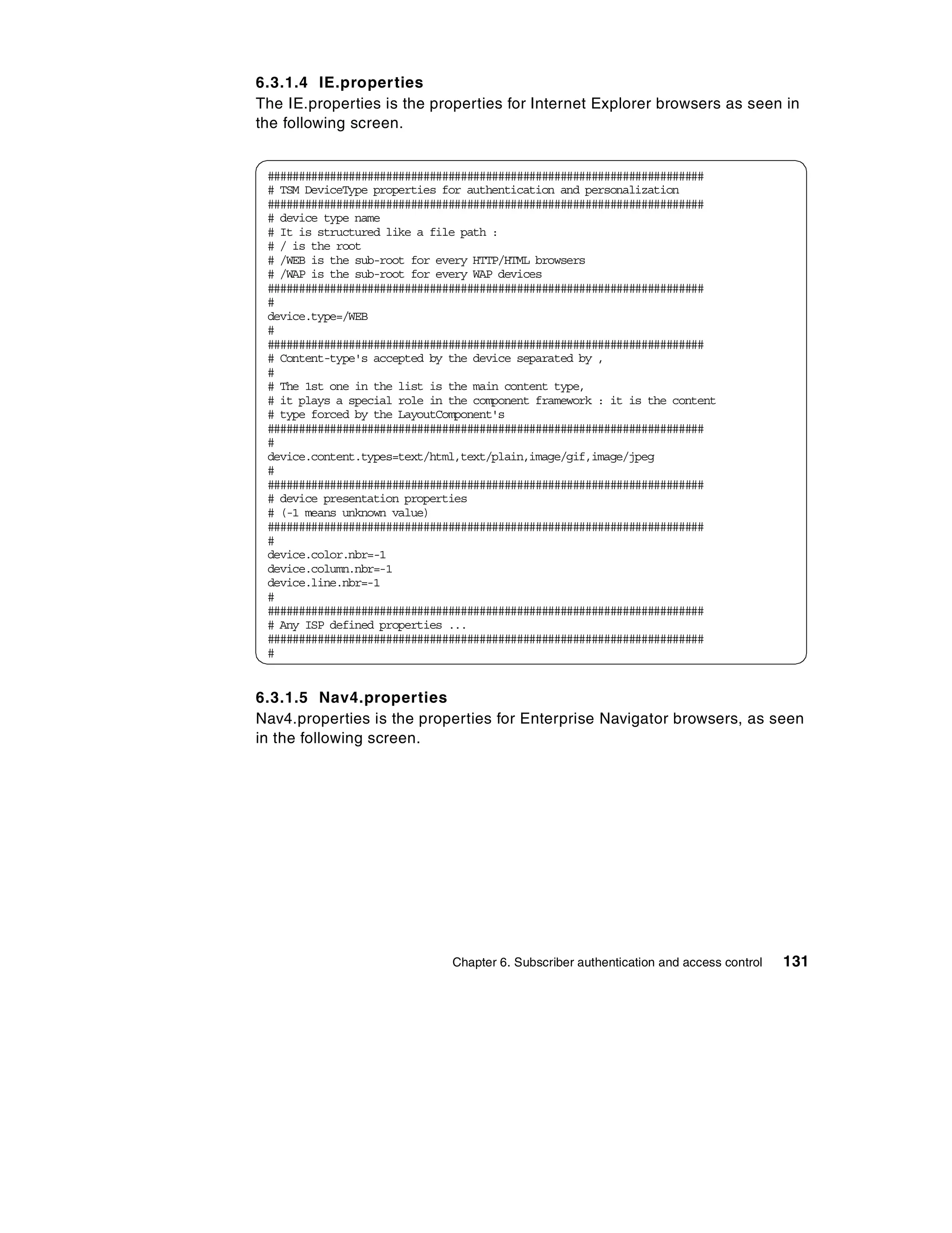 6.3.1.4 IE.properties
The IE.properties is the properties for Internet Explorer browsers as seen in
the following screen.


 ######################################################################
 # TSM DeviceType properties for authentication and personalization
 ######################################################################
 # device type name
 # It is structured like a file path :
 # / is the root
 # /WEB is the sub-root for every HTTP/HTML browsers
 # /WAP is the sub-root for every WAP devices
 ######################################################################
 #
 device.type=/WEB
 #
 ######################################################################
 # Content-type's accepted by the device separated by ,
 #
 # The 1st one in the list is the main content type,
 # it plays a special role in the component framework : it is the content
 # type forced by the LayoutComponent's
 ######################################################################
 #
 device.content.types=text/html,text/plain,image/gif,image/jpeg
 #
 ######################################################################
 # device presentation properties
 # (-1 means unknown value)
 ######################################################################
 #
 device.color.nbr=-1
 device.column.nbr=-1
 device.line.nbr=-1
 #
 ######################################################################
 # Any ISP defined properties ...
 ######################################################################
 #


6.3.1.5 Nav4.properties
Nav4.properties is the properties for Enterprise Navigator browsers, as seen
in the following screen.




                              Chapter 6. Subscriber authentication and access control   131
 