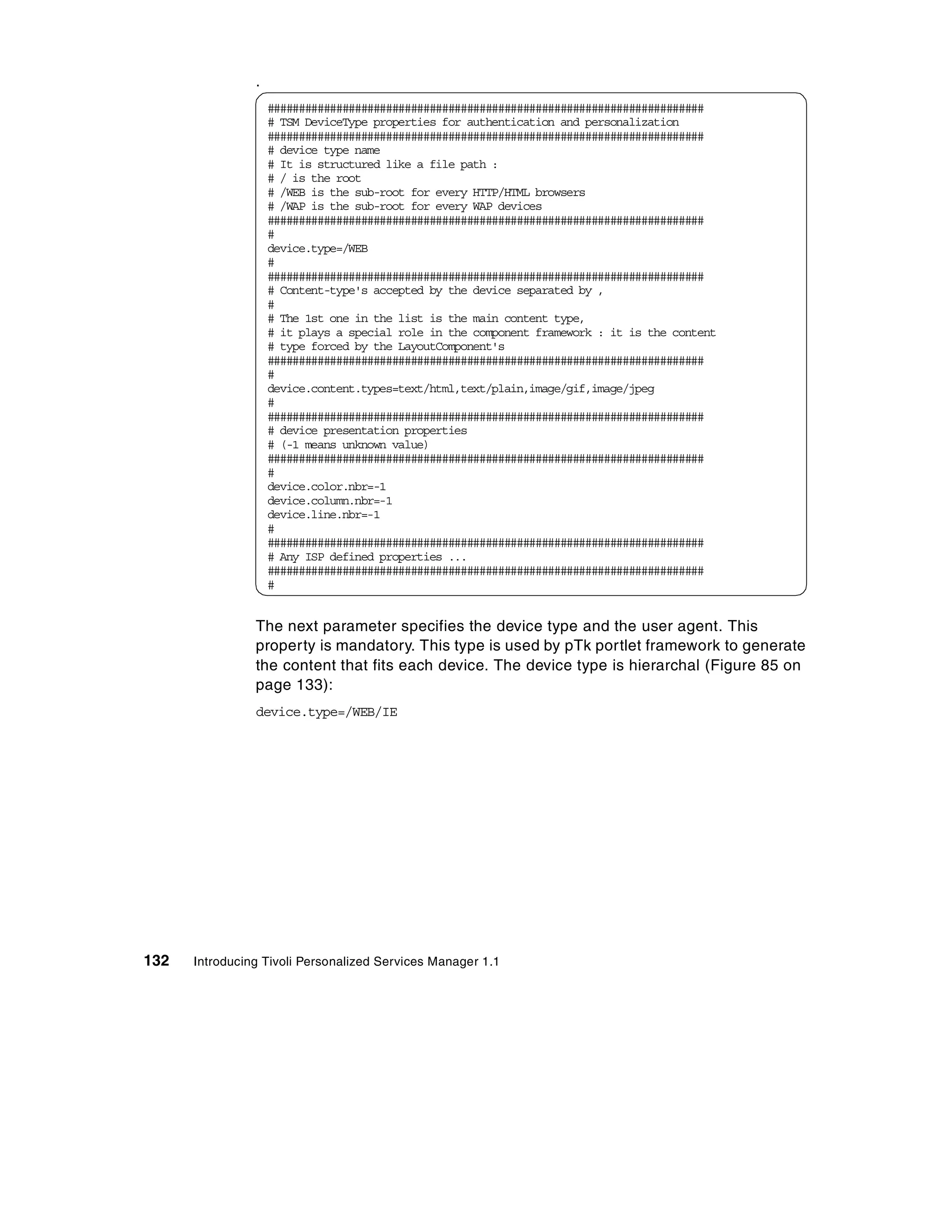 .
                    ######################################################################
                    # TSM DeviceType properties for authentication and personalization
                    ######################################################################
                    # device type name
                    # It is structured like a file path :
                    # / is the root
                    # /WEB is the sub-root for every HTTP/HTML browsers
                    # /WAP is the sub-root for every WAP devices
                    ######################################################################
                    #
                    device.type=/WEB
                    #
                    ######################################################################
                    # Content-type's accepted by the device separated by ,
                    #
                    # The 1st one in the list is the main content type,
                    # it plays a special role in the component framework : it is the content
                    # type forced by the LayoutComponent's
                    ######################################################################
                    #
                    device.content.types=text/html,text/plain,image/gif,image/jpeg
                    #
                    ######################################################################
                    # device presentation properties
                    # (-1 means unknown value)
                    ######################################################################
                    #
                    device.color.nbr=-1
                    device.column.nbr=-1
                    device.line.nbr=-1
                    #
                    ######################################################################
                    # Any ISP defined properties ...
                    ######################################################################
                    #


                The next parameter specifies the device type and the user agent. This
                property is mandatory. This type is used by pTk portlet framework to generate
                the content that fits each device. The device type is hierarchal (Figure 85 on
                page 133):
                device.type=/WEB/IE




132   Introducing Tivoli Personalized Services Manager 1.1
 