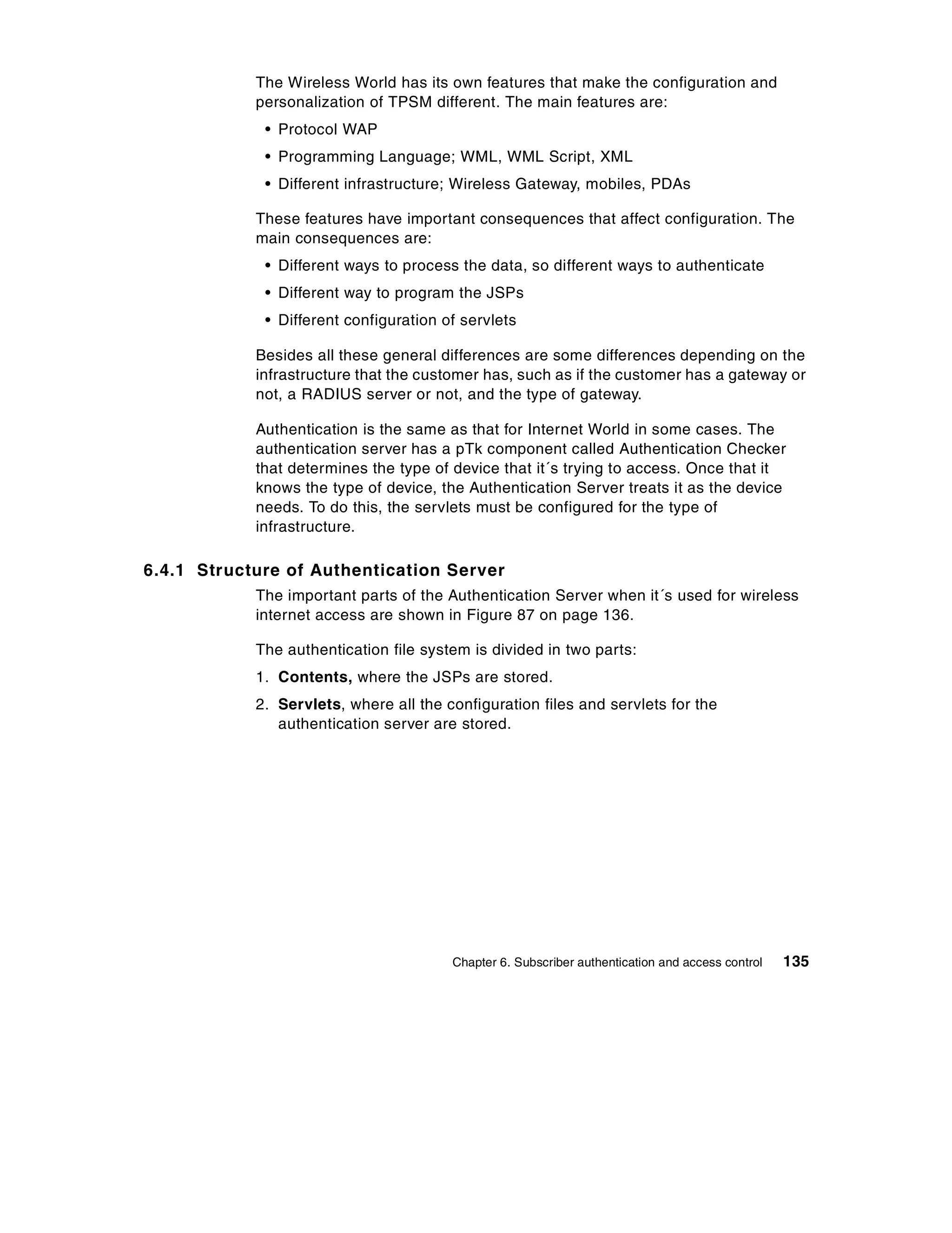 The Wireless World has its own features that make the configuration and
            personalization of TPSM different. The main features are:
             • Protocol WAP
             • Programming Language; WML, WML Script, XML
             • Different infrastructure; Wireless Gateway, mobiles, PDAs

            These features have important consequences that affect configuration. The
            main consequences are:
             • Different ways to process the data, so different ways to authenticate
             • Different way to program the JSPs
             • Different configuration of servlets

            Besides all these general differences are some differences depending on the
            infrastructure that the customer has, such as if the customer has a gateway or
            not, a RADIUS server or not, and the type of gateway.

            Authentication is the same as that for Internet World in some cases. The
            authentication server has a pTk component called Authentication Checker
            that determines the type of device that it´s trying to access. Once that it
            knows the type of device, the Authentication Server treats it as the device
            needs. To do this, the servlets must be configured for the type of
            infrastructure.

6.4.1 Structure of Authentication Server
            The important parts of the Authentication Server when it´s used for wireless
            internet access are shown in Figure 87 on page 136.

            The authentication file system is divided in two parts:
            1. Contents, where the JSPs are stored.
            2. Servlets, where all the configuration files and servlets for the
               authentication server are stored.




                                        Chapter 6. Subscriber authentication and access control   135
 