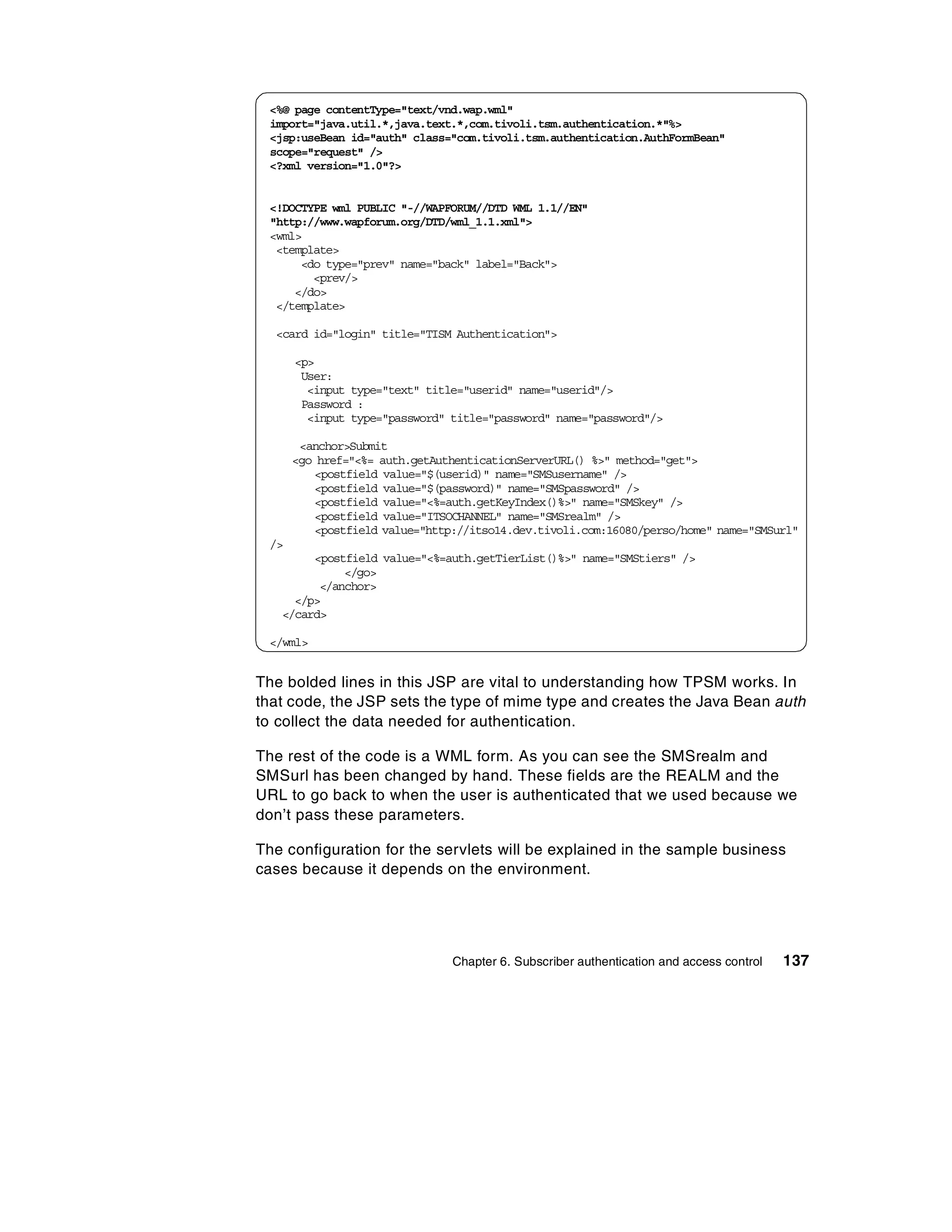 <%@ page contentType="text/vnd.wap.wml"
 import="java.util.*,java.text.*,com.tivoli.tsm.authentication.*"%>
 <jsp:useBean id="auth" class="com.tivoli.tsm.authentication.AuthFormBean"
 scope="request" />
 <?xml version="1.0"?>


 <!DOCTYPE wml PUBLIC "-//WAPFORUM//DTD WML 1.1//EN"
 "http://www.wapforum.org/DTD/wml_1.1.xml">
 <wml>
  <template>
      <do type="prev" name="back" label="Back">
        <prev/>
     </do>
  </template>

  <card id="login" title="TISM Authentication">

      <p>
       User:
        <input type="text" title="userid" name="userid"/>
       Password :
        <input type="password" title="password" name="password"/>

       <anchor>Submit
      <go href="<%= auth.getAuthenticationServerURL() %>" method="get">
         <postfield value="$(userid)" name="SMSusername" />
         <postfield value="$(password)" name="SMSpassword" />
         <postfield value="<%=auth.getKeyIndex()%>" name="SMSkey" />
         <postfield value="ITSOCHANNEL" name="SMSrealm" />
         <postfield value="http://itso14.dev.tivoli.com:16080/perso/home" name="SMSurl"
 />
        <postfield value="<%=auth.getTierList()%>" name="SMStiers" />
             </go>
         </anchor>
     </p>
   </card>

 </wml>


The bolded lines in this JSP are vital to understanding how TPSM works. In
that code, the JSP sets the type of mime type and creates the Java Bean auth
to collect the data needed for authentication.

The rest of the code is a WML form. As you can see the SMSrealm and
SMSurl has been changed by hand. These fields are the REALM and the
URL to go back to when the user is authenticated that we used because we
don’t pass these parameters.

The configuration for the servlets will be explained in the sample business
cases because it depends on the environment.




                               Chapter 6. Subscriber authentication and access control   137
 
