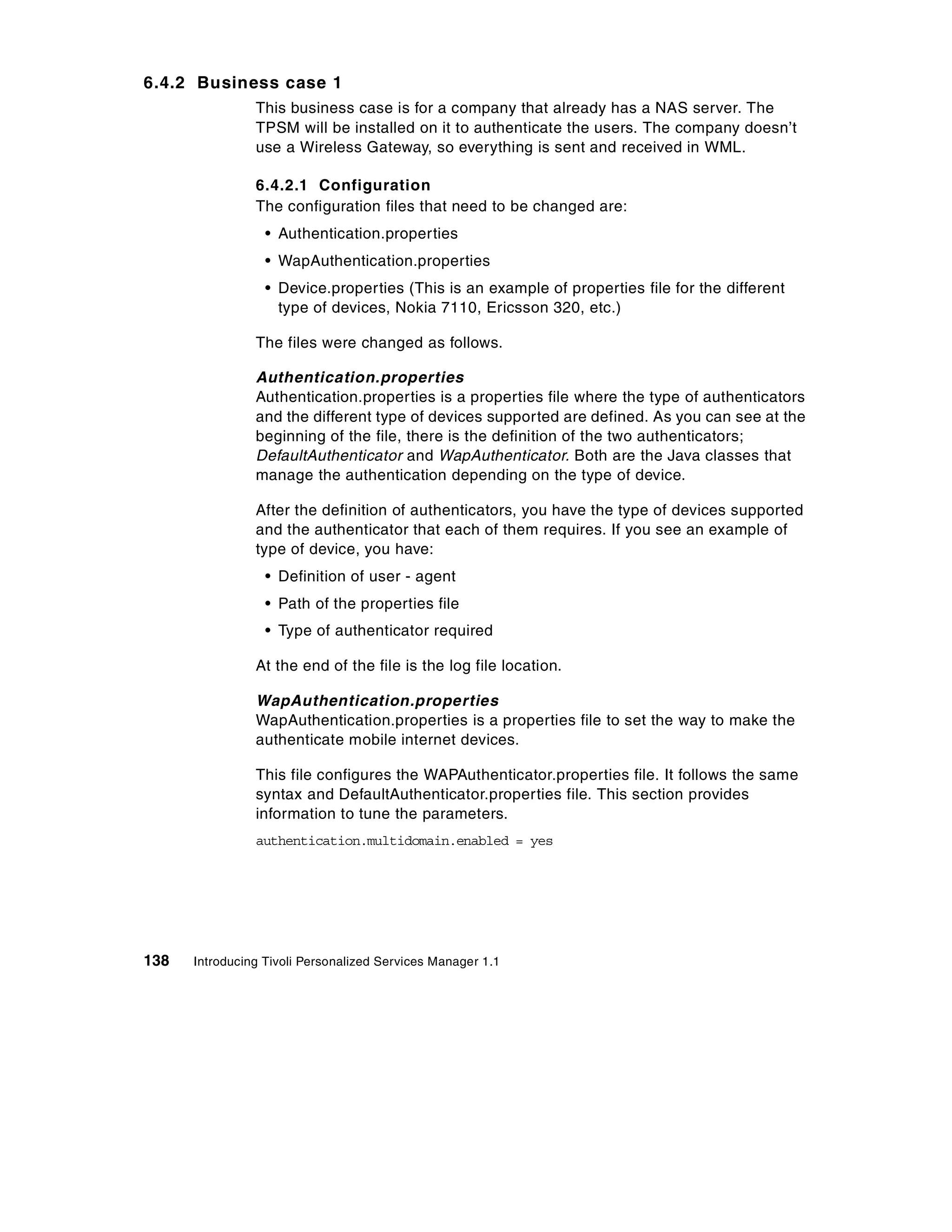 6.4.2 Business case 1
                This business case is for a company that already has a NAS server. The
                TPSM will be installed on it to authenticate the users. The company doesn’t
                use a Wireless Gateway, so everything is sent and received in WML.

                6.4.2.1 Configuration
                The configuration files that need to be changed are:
                  • Authentication.properties
                  • WapAuthentication.properties
                  • Device.properties (This is an example of properties file for the different
                    type of devices, Nokia 7110, Ericsson 320, etc.)

                The files were changed as follows.

                Authentication.properties
                Authentication.properties is a properties file where the type of authenticators
                and the different type of devices supported are defined. As you can see at the
                beginning of the file, there is the definition of the two authenticators;
                DefaultAuthenticator and WapAuthenticator. Both are the Java classes that
                manage the authentication depending on the type of device.

                After the definition of authenticators, you have the type of devices supported
                and the authenticator that each of them requires. If you see an example of
                type of device, you have:
                  • Definition of user - agent
                  • Path of the properties file
                  • Type of authenticator required

                At the end of the file is the log file location.

                WapAuthentication.properties
                WapAuthentication.properties is a properties file to set the way to make the
                authenticate mobile internet devices.

                This file configures the WAPAuthenticator.properties file. It follows the same
                syntax and DefaultAuthenticator.properties file. This section provides
                information to tune the parameters.
                authentication.multidomain.enabled = yes




138   Introducing Tivoli Personalized Services Manager 1.1
 