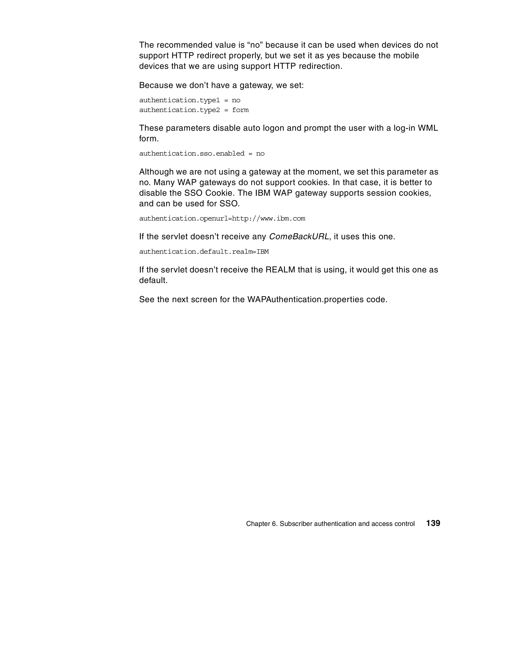 The recommended value is “no” because it can be used when devices do not
support HTTP redirect properly, but we set it as yes because the mobile
devices that we are using support HTTP redirection.

Because we don’t have a gateway, we set:
authentication.type1 = no
authentication.type2 = form

These parameters disable auto logon and prompt the user with a log-in WML
form.
authentication.sso.enabled = no

Although we are not using a gateway at the moment, we set this parameter as
no. Many WAP gateways do not support cookies. In that case, it is better to
disable the SSO Cookie. The IBM WAP gateway supports session cookies,
and can be used for SSO.
authentication.openurl=http://www.ibm.com

If the servlet doesn’t receive any ComeBackURL, it uses this one.
authentication.default.realm=IBM

If the servlet doesn’t receive the REALM that is using, it would get this one as
default.

See the next screen for the WAPAuthentication.properties code.




                            Chapter 6. Subscriber authentication and access control   139
 