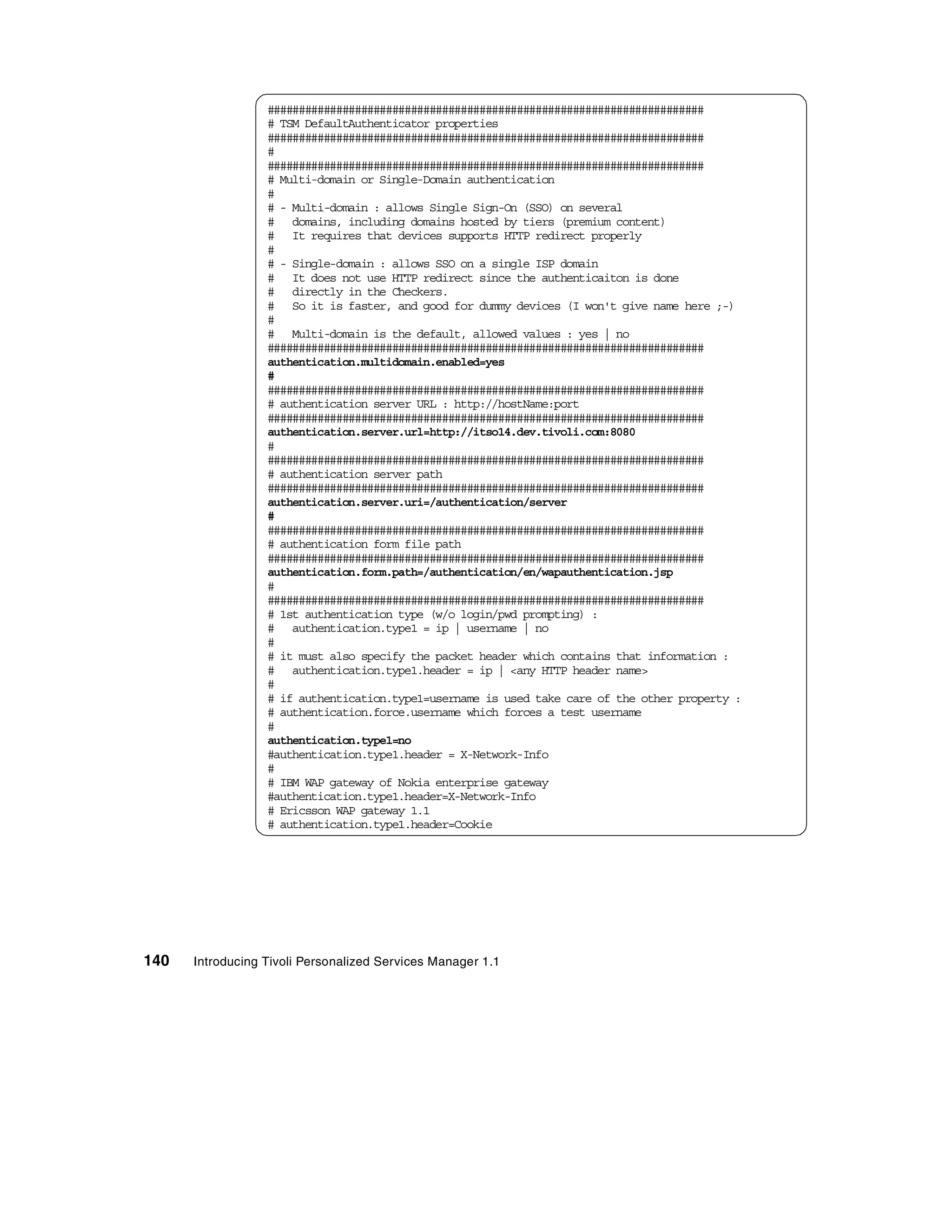 ######################################################################
                  # TSM DefaultAuthenticator properties
                  ######################################################################
                  #
                  ######################################################################
                  # Multi-domain or Single-Domain authentication
                  #
                  # - Multi-domain : allows Single Sign-On (SSO) on several
                  # domains, including domains hosted by tiers (premium content)
                  # It requires that devices supports HTTP redirect properly
                  #
                  # - Single-domain : allows SSO on a single ISP domain
                  # It does not use HTTP redirect since the authenticaiton is done
                  # directly in the Checkers.
                  # So it is faster, and good for dummy devices (I won't give name here ;-)
                  #
                  # Multi-domain is the default, allowed values : yes | no
                  ######################################################################
                  authentication.multidomain.enabled=yes
                  #
                  ######################################################################
                  # authentication server URL : http://hostName:port
                  ######################################################################
                  authentication.server.url=http://itso14.dev.tivoli.com:8080
                  #
                  ######################################################################
                  # authentication server path
                  ######################################################################
                  authentication.server.uri=/authentication/server
                  #
                  ######################################################################
                  # authentication form file path
                  ######################################################################
                  authentication.form.path=/authentication/en/wapauthentication.jsp
                  #
                  ######################################################################
                  # 1st authentication type (w/o login/pwd prompting) :
                  # authentication.type1 = ip | username | no
                  #
                  # it must also specify the packet header which contains that information :
                  # authentication.type1.header = ip | <any HTTP header name>
                  #
                  # if authentication.type1=username is used take care of the other property :
                  # authentication.force.username which forces a test username
                  #
                  authentication.type1=no
                  #authentication.type1.header = X-Network-Info
                  #
                  # IBM WAP gateway of Nokia enterprise gateway
                  #authentication.type1.header=X-Network-Info
                  # Ericsson WAP gateway 1.1
                  # authentication.type1.header=Cookie




140   Introducing Tivoli Personalized Services Manager 1.1
 