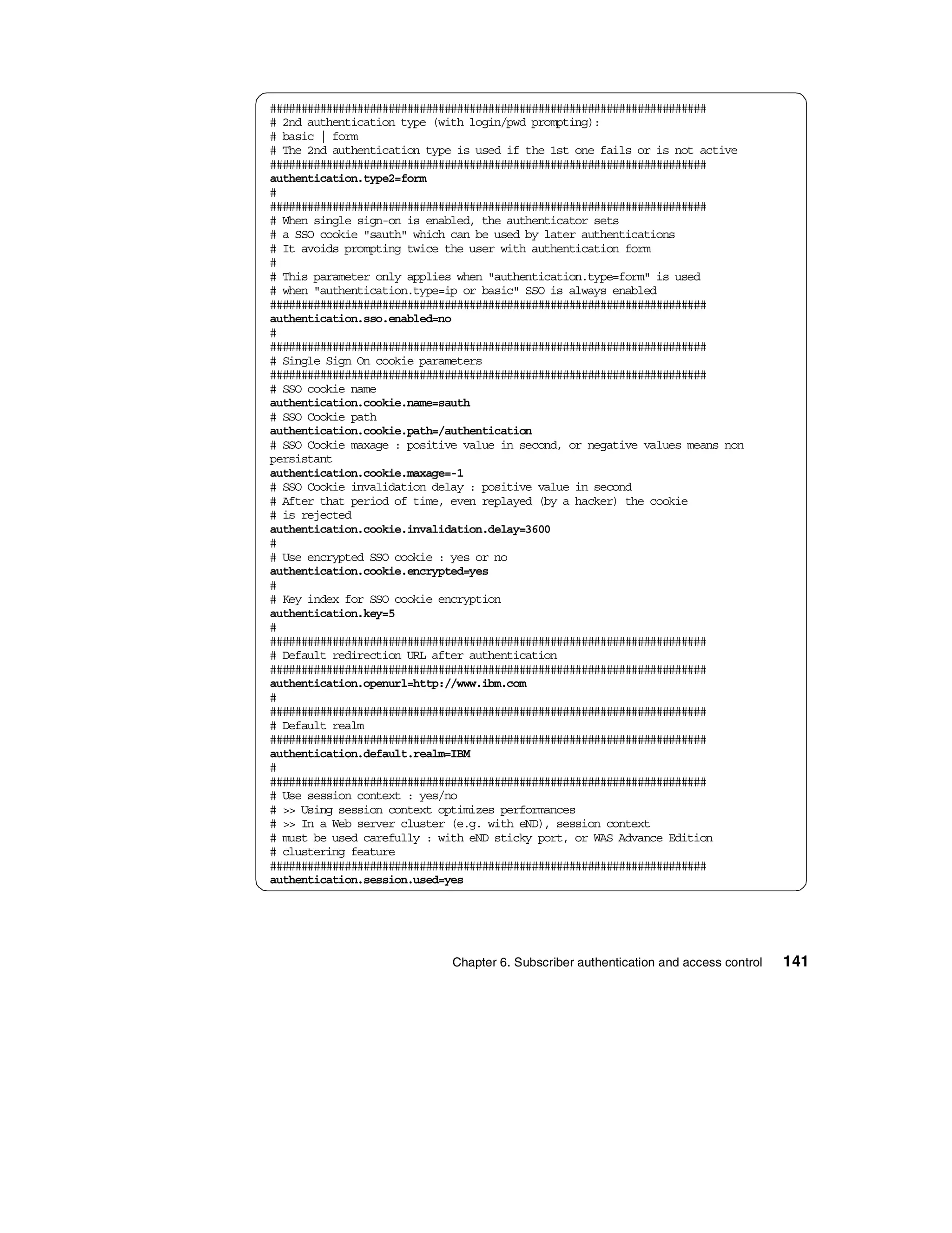 ######################################################################
# 2nd authentication type (with login/pwd prompting):
# basic | form
# The 2nd authentication type is used if the 1st one fails or is not active
######################################################################
authentication.type2=form
#
######################################################################
# When single sign-on is enabled, the authenticator sets
# a SSO cookie "sauth" which can be used by later authentications
# It avoids prompting twice the user with authentication form
#
# This parameter only applies when "authentication.type=form" is used
# when "authentication.type=ip or basic" SSO is always enabled
######################################################################
authentication.sso.enabled=no
#
######################################################################
# Single Sign On cookie parameters
######################################################################
# SSO cookie name
authentication.cookie.name=sauth
# SSO Cookie path
authentication.cookie.path=/authentication
# SSO Cookie maxage : positive value in second, or negative values means non
persistant
authentication.cookie.maxage=-1
# SSO Cookie invalidation delay : positive value in second
# After that period of time, even replayed (by a hacker) the cookie
# is rejected
authentication.cookie.invalidation.delay=3600
#
# Use encrypted SSO cookie : yes or no
authentication.cookie.encrypted=yes
#
# Key index for SSO cookie encryption
authentication.key=5
#
######################################################################
# Default redirection URL after authentication
######################################################################
authentication.openurl=http://www.ibm.com
#
######################################################################
# Default realm
######################################################################
authentication.default.realm=IBM
#
######################################################################
# Use session context : yes/no
# >> Using session context optimizes performances
# >> In a Web server cluster (e.g. with eND), session context
# must be used carefully : with eND sticky port, or WAS Advance Edition
# clustering feature
######################################################################
authentication.session.used=yes




                             Chapter 6. Subscriber authentication and access control   141
 